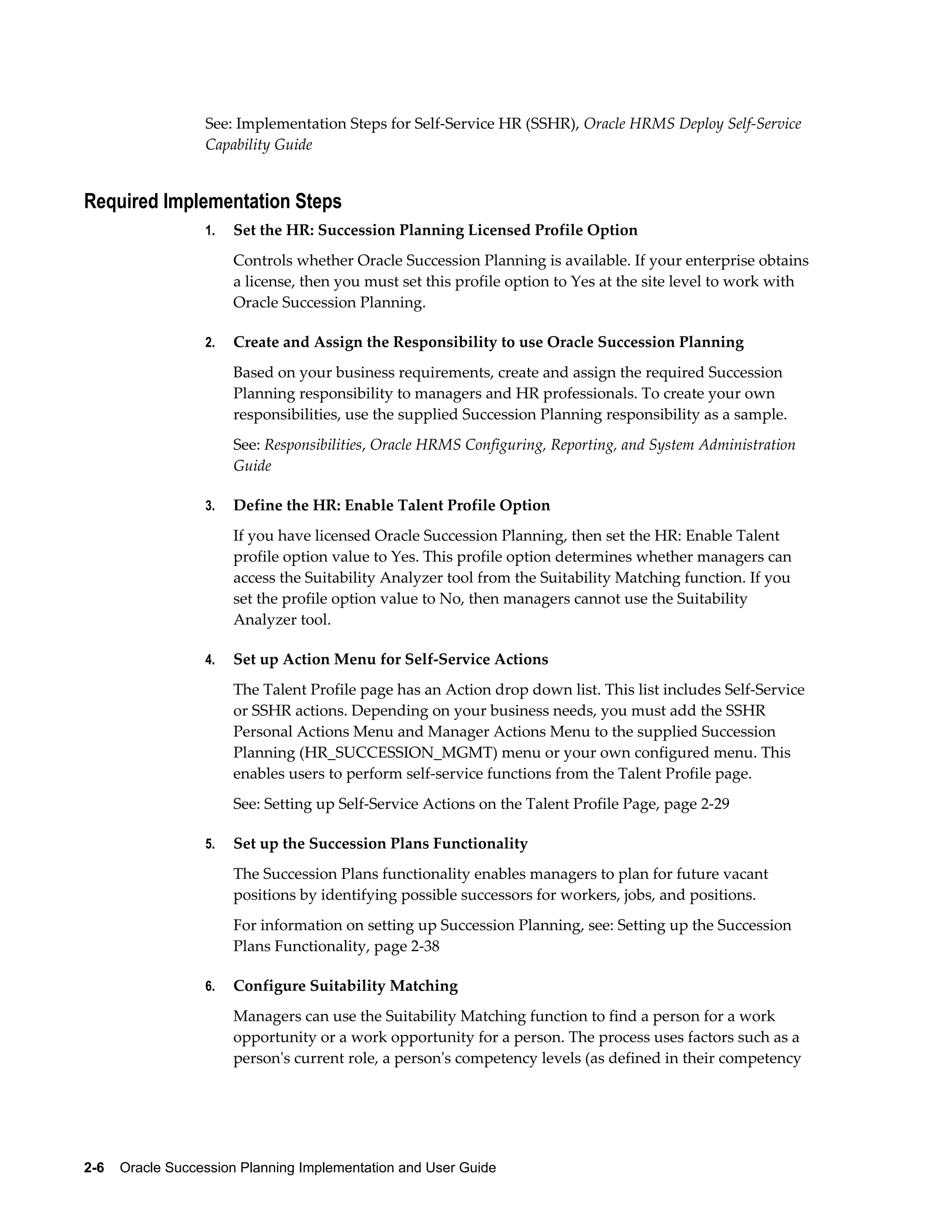 2-6    Oracle Succession Planning Implementation and User Guide
See: Implementation Steps for Self-Service HR (SSHR), Oracle HRMS Deploy Self-Service
Capability Guide
Required Implementation Steps
1. Set the HR: Succession Planning Licensed Profile Option
Controls whether Oracle Succession Planning is available. If your enterprise obtains
a license, then you must set this profile option to Yes at the site level to work with
Oracle Succession Planning.
2. Create and Assign the Responsibility to use Oracle Succession Planning
Based on your business requirements, create and assign the required Succession
Planning responsibility to managers and HR professionals. To create your own
responsibilities, use the supplied Succession Planning responsibility as a sample.
See: Responsibilities, Oracle HRMS Configuring, Reporting, and System Administration
Guide
3. Define the HR: Enable Talent Profile Option
If you have licensed Oracle Succession Planning, then set the HR: Enable Talent
profile option value to Yes. This profile option determines whether managers can
access the Suitability Analyzer tool from the Suitability Matching function. If you
set the profile option value to No, then managers cannot use the Suitability
Analyzer tool.
4. Set up Action Menu for Self-Service Actions
The Talent Profile page has an Action drop down list. This list includes Self-Service
or SSHR actions. Depending on your business needs, you must add the SSHR
Personal Actions Menu and Manager Actions Menu to the supplied Succession
Planning (HR_SUCCESSION_MGMT) menu or your own configured menu. This
enables users to perform self-service functions from the Talent Profile page.
See: Setting up Self-Service Actions on the Talent Profile Page, page 2-29
5. Set up the Succession Plans Functionality
The Succession Plans functionality enables managers to plan for future vacant
positions by identifying possible successors for workers, jobs, and positions.
For information on setting up Succession Planning, see: Setting up the Succession
Plans Functionality, page 2-38
6. Configure Suitability Matching
Managers can use the Suitability Matching function to find a person for a work
opportunity or a work opportunity for a person. The process uses factors such as a
person's current role, a person's competency levels (as defined in their competency
 
