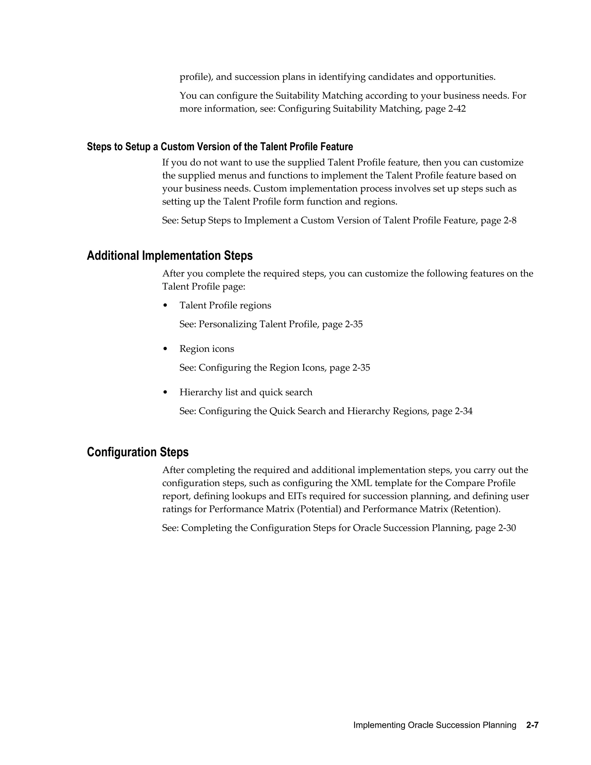 Implementing Oracle Succession Planning    2-7
profile), and succession plans in identifying candidates and opportunities.
You can configure the Suitability Matching according to your business needs. For
more information, see: Configuring Suitability Matching, page 2-42
Steps to Setup a Custom Version of the Talent Profile Feature
If you do not want to use the supplied Talent Profile feature, then you can customize
the supplied menus and functions to implement the Talent Profile feature based on
your business needs. Custom implementation process involves set up steps such as
setting up the Talent Profile form function and regions.
See: Setup Steps to Implement a Custom Version of Talent Profile Feature, page 2-8
Additional Implementation Steps
After you complete the required steps, you can customize the following features on the
Talent Profile page:
• Talent Profile regions
See: Personalizing Talent Profile, page 2-35
• Region icons
See: Configuring the Region Icons, page 2-35
• Hierarchy list and quick search
See: Configuring the Quick Search and Hierarchy Regions, page 2-34
Configuration Steps
After completing the required and additional implementation steps, you carry out the
configuration steps, such as configuring the XML template for the Compare Profile
report, defining lookups and EITs required for succession planning, and defining user
ratings for Performance Matrix (Potential) and Performance Matrix (Retention).
See: Completing the Configuration Steps for Oracle Succession Planning, page 2-30
 