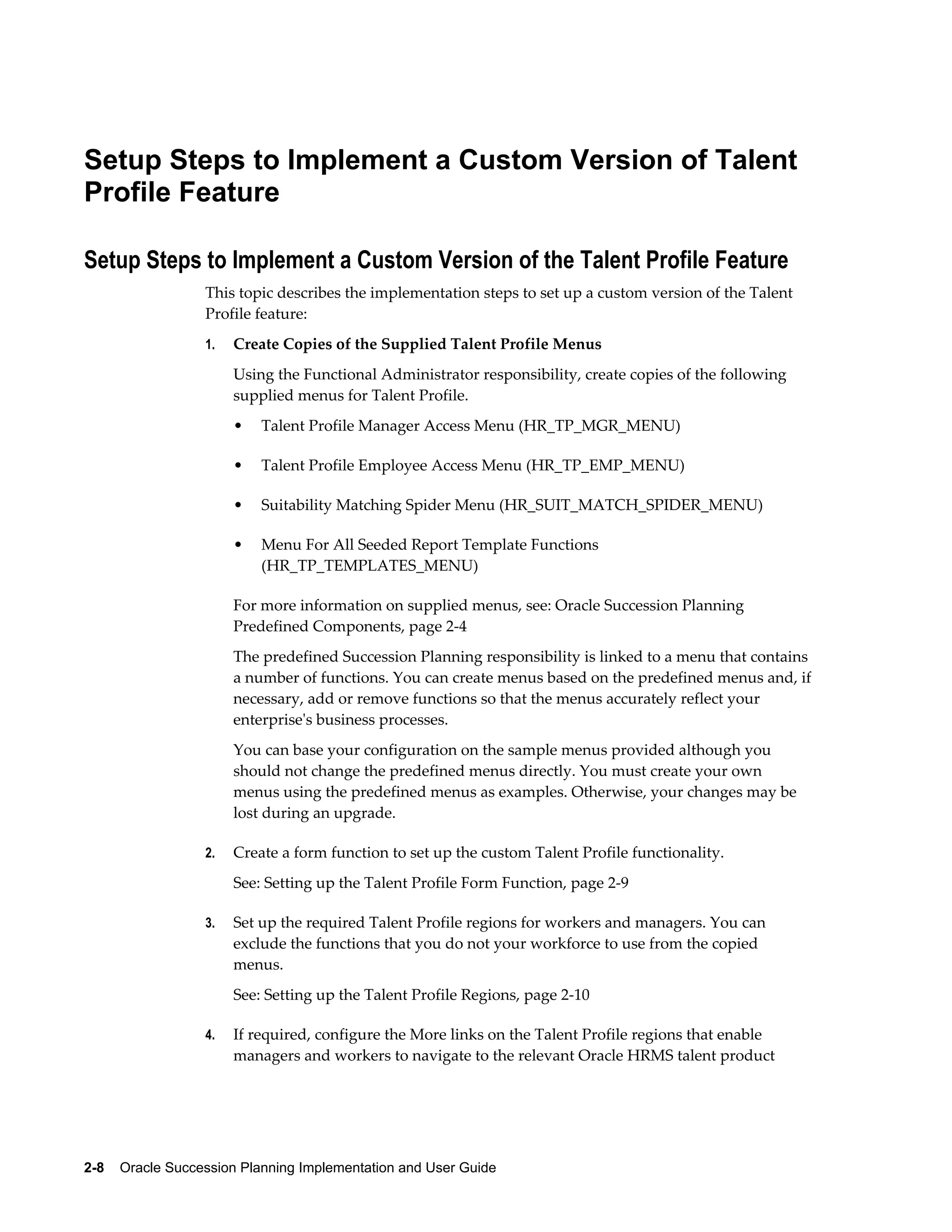 2-8    Oracle Succession Planning Implementation and User Guide
Setup Steps to Implement a Custom Version of Talent
Profile Feature
Setup Steps to Implement a Custom Version of the Talent Profile Feature
This topic describes the implementation steps to set up a custom version of the Talent
Profile feature:
1. Create Copies of the Supplied Talent Profile Menus
Using the Functional Administrator responsibility, create copies of the following
supplied menus for Talent Profile.
• Talent Profile Manager Access Menu (HR_TP_MGR_MENU)
• Talent Profile Employee Access Menu (HR_TP_EMP_MENU)
• Suitability Matching Spider Menu (HR_SUIT_MATCH_SPIDER_MENU)
• Menu For All Seeded Report Template Functions
(HR_TP_TEMPLATES_MENU)
For more information on supplied menus, see: Oracle Succession Planning
Predefined Components, page 2-4
The predefined Succession Planning responsibility is linked to a menu that contains
a number of functions. You can create menus based on the predefined menus and, if
necessary, add or remove functions so that the menus accurately reflect your
enterprise's business processes.
You can base your configuration on the sample menus provided although you
should not change the predefined menus directly. You must create your own
menus using the predefined menus as examples. Otherwise, your changes may be
lost during an upgrade.
2. Create a form function to set up the custom Talent Profile functionality.
See: Setting up the Talent Profile Form Function, page 2-9
3. Set up the required Talent Profile regions for workers and managers. You can
exclude the functions that you do not your workforce to use from the copied
menus.
See: Setting up the Talent Profile Regions, page 2-10
4. If required, configure the More links on the Talent Profile regions that enable
managers and workers to navigate to the relevant Oracle HRMS talent product
 