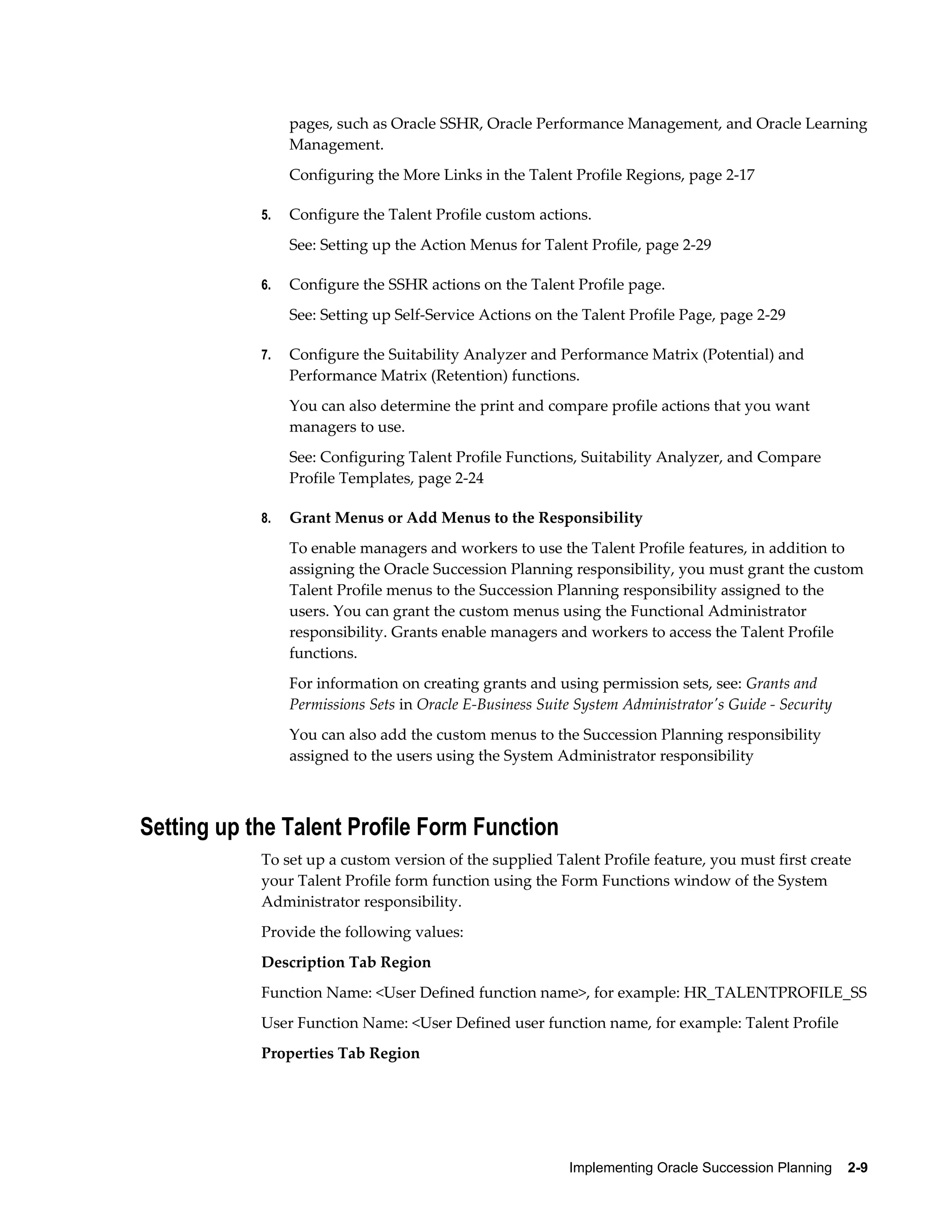 Implementing Oracle Succession Planning    2-9
pages, such as Oracle SSHR, Oracle Performance Management, and Oracle Learning
Management.
Configuring the More Links in the Talent Profile Regions, page 2-17
5. Configure the Talent Profile custom actions.
See: Setting up the Action Menus for Talent Profile, page 2-29
6. Configure the SSHR actions on the Talent Profile page.
See: Setting up Self-Service Actions on the Talent Profile Page, page 2-29
7. Configure the Suitability Analyzer and Performance Matrix (Potential) and
Performance Matrix (Retention) functions.
You can also determine the print and compare profile actions that you want
managers to use.
See: Configuring Talent Profile Functions, Suitability Analyzer, and Compare
Profile Templates, page 2-24
8. Grant Menus or Add Menus to the Responsibility
To enable managers and workers to use the Talent Profile features, in addition to
assigning the Oracle Succession Planning responsibility, you must grant the custom
Talent Profile menus to the Succession Planning responsibility assigned to the
users. You can grant the custom menus using the Functional Administrator
responsibility. Grants enable managers and workers to access the Talent Profile
functions.
For information on creating grants and using permission sets, see: Grants and
Permissions Sets in Oracle E-Business Suite System Administrator's Guide - Security
You can also add the custom menus to the Succession Planning responsibility
assigned to the users using the System Administrator responsibility
Setting up the Talent Profile Form Function
To set up a custom version of the supplied Talent Profile feature, you must first create
your Talent Profile form function using the Form Functions window of the System
Administrator responsibility.
Provide the following values:
Description Tab Region
Function Name: <User Defined function name>, for example: HR_TALENTPROFILE_SS
User Function Name: <User Defined user function name, for example: Talent Profile
Properties Tab Region
 