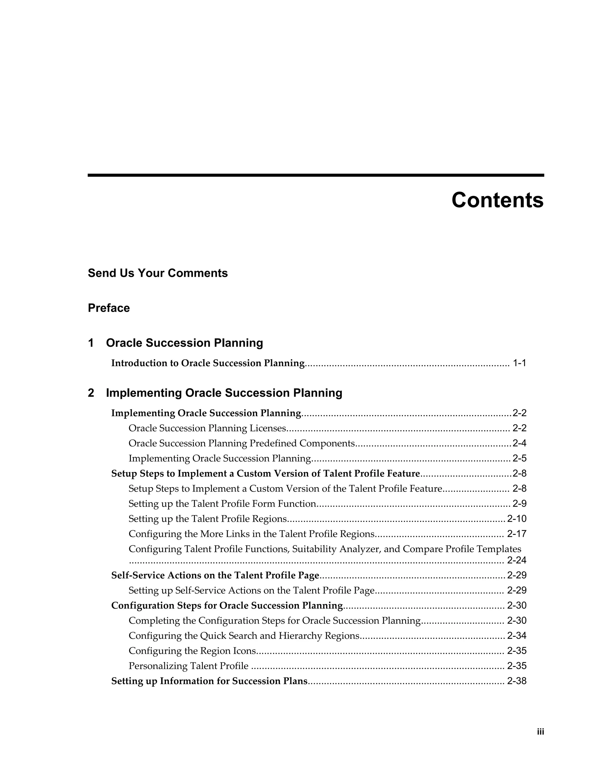     iii
 
Contents
Send Us Your Comments
Preface
1 Oracle Succession Planning
Introduction to Oracle Succession Planning............................................................................ 1-1
2 Implementing Oracle Succession Planning
Implementing Oracle Succession Planning..............................................................................2-2
Oracle Succession Planning Licenses................................................................................... 2-2
Oracle Succession Planning Predefined Components..........................................................2-4
Implementing Oracle Succession Planning.......................................................................... 2-5
Setup Steps to Implement a Custom Version of Talent Profile Feature..................................2-8
Setup Steps to Implement a Custom Version of the Talent Profile Feature......................... 2-8
Setting up the Talent Profile Form Function........................................................................ 2-9
Setting up the Talent Profile Regions................................................................................. 2-10
Configuring the More Links in the Talent Profile Regions................................................ 2-17
Configuring Talent Profile Functions, Suitability Analyzer, and Compare Profile Templates
........................................................................................................................................... 2-24
Self-Service Actions on the Talent Profile Page..................................................................... 2-29
Setting up Self-Service Actions on the Talent Profile Page................................................ 2-29
Configuration Steps for Oracle Succession Planning............................................................ 2-30
Completing the Configuration Steps for Oracle Succession Planning............................... 2-30
Configuring the Quick Search and Hierarchy Regions...................................................... 2-34
Configuring the Region Icons............................................................................................ 2-35
Personalizing Talent Profile .............................................................................................. 2-35
Setting up Information for Succession Plans......................................................................... 2-38
 
