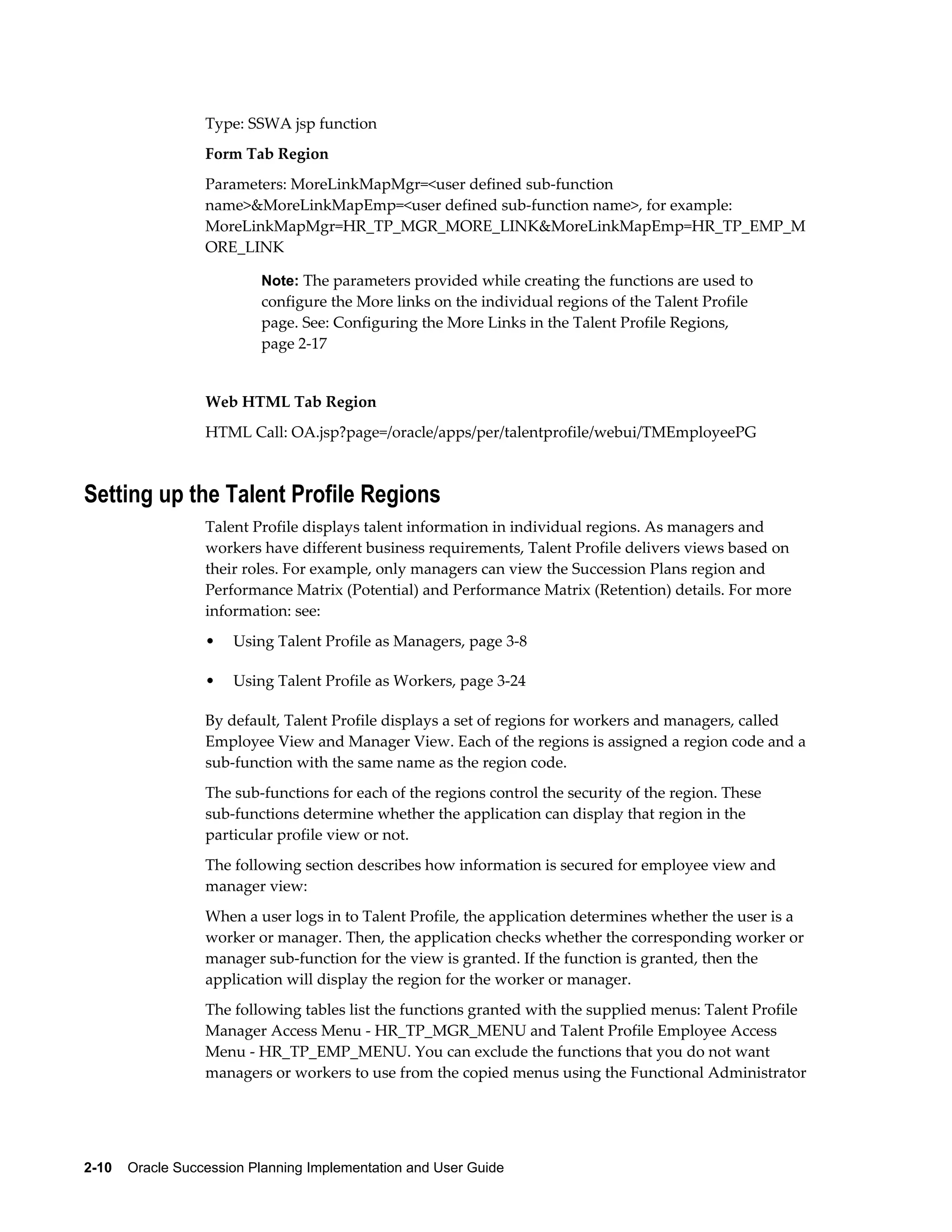 2-10    Oracle Succession Planning Implementation and User Guide
Type: SSWA jsp function
Form Tab Region
Parameters: MoreLinkMapMgr=<user defined sub-function
name>&MoreLinkMapEmp=<user defined sub-function name>, for example:
MoreLinkMapMgr=HR_TP_MGR_MORE_LINK&MoreLinkMapEmp=HR_TP_EMP_M
ORE_LINK
Note: The parameters provided while creating the functions are used to
configure the More links on the individual regions of the Talent Profile
page. See: Configuring the More Links in the Talent Profile Regions,
page 2-17
Web HTML Tab Region
HTML Call: OA.jsp?page=/oracle/apps/per/talentprofile/webui/TMEmployeePG
Setting up the Talent Profile Regions
Talent Profile displays talent information in individual regions. As managers and
workers have different business requirements, Talent Profile delivers views based on
their roles. For example, only managers can view the Succession Plans region and
Performance Matrix (Potential) and Performance Matrix (Retention) details. For more
information: see:
• Using Talent Profile as Managers, page 3-8
• Using Talent Profile as Workers, page 3-24
By default, Talent Profile displays a set of regions for workers and managers, called
Employee View and Manager View. Each of the regions is assigned a region code and a
sub-function with the same name as the region code.
The sub-functions for each of the regions control the security of the region. These
sub-functions determine whether the application can display that region in the
particular profile view or not.
The following section describes how information is secured for employee view and
manager view:
When a user logs in to Talent Profile, the application determines whether the user is a
worker or manager. Then, the application checks whether the corresponding worker or
manager sub-function for the view is granted. If the function is granted, then the
application will display the region for the worker or manager.
The following tables list the functions granted with the supplied menus: Talent Profile
Manager Access Menu - HR_TP_MGR_MENU and Talent Profile Employee Access
Menu - HR_TP_EMP_MENU. You can exclude the functions that you do not want
managers or workers to use from the copied menus using the Functional Administrator
 