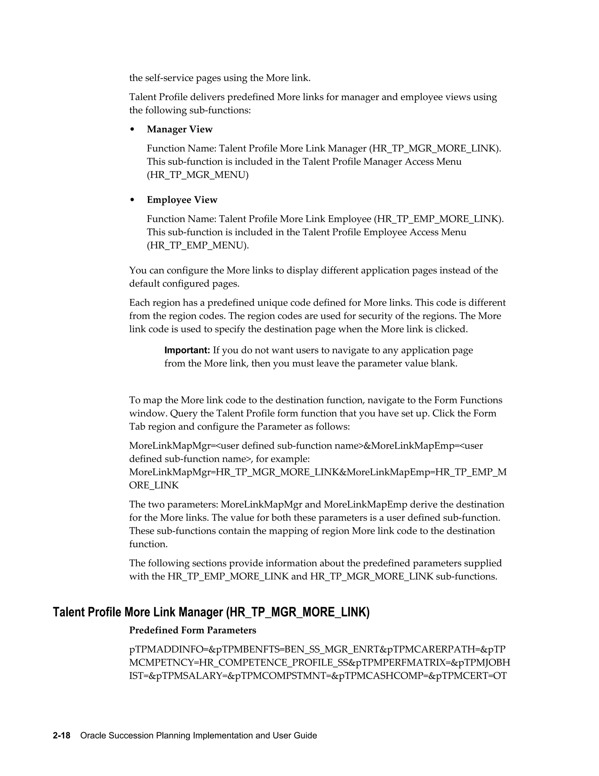2-18    Oracle Succession Planning Implementation and User Guide
the self-service pages using the More link.
Talent Profile delivers predefined More links for manager and employee views using
the following sub-functions:
• Manager View
Function Name: Talent Profile More Link Manager (HR_TP_MGR_MORE_LINK).
This sub-function is included in the Talent Profile Manager Access Menu
(HR_TP_MGR_MENU)
• Employee View
Function Name: Talent Profile More Link Employee (HR_TP_EMP_MORE_LINK).
This sub-function is included in the Talent Profile Employee Access Menu
(HR_TP_EMP_MENU).
You can configure the More links to display different application pages instead of the
default configured pages.
Each region has a predefined unique code defined for More links. This code is different
from the region codes. The region codes are used for security of the regions. The More
link code is used to specify the destination page when the More link is clicked.
Important: If you do not want users to navigate to any application page
from the More link, then you must leave the parameter value blank.
To map the More link code to the destination function, navigate to the Form Functions
window. Query the Talent Profile form function that you have set up. Click the Form
Tab region and configure the Parameter as follows:
MoreLinkMapMgr=<user defined sub-function name>&MoreLinkMapEmp=<user
defined sub-function name>, for example:
MoreLinkMapMgr=HR_TP_MGR_MORE_LINK&MoreLinkMapEmp=HR_TP_EMP_M
ORE_LINK
The two parameters: MoreLinkMapMgr and MoreLinkMapEmp derive the destination
for the More links. The value for both these parameters is a user defined sub-function.
These sub-functions contain the mapping of region More link code to the destination
function.
The following sections provide information about the predefined parameters supplied
with the HR_TP_EMP_MORE_LINK and HR_TP_MGR_MORE_LINK sub-functions.
Talent Profile More Link Manager (HR_TP_MGR_MORE_LINK)
Predefined Form Parameters
pTPMADDINFO=&pTPMBENFTS=BEN_SS_MGR_ENRT&pTPMCARERPATH=&pTP
MCMPETNCY=HR_COMPETENCE_PROFILE_SS&pTPMPERFMATRIX=&pTPMJOBH
IST=&pTPMSALARY=&pTPMCOMPSTMNT=&pTPMCASHCOMP=&pTPMCERT=OT
 