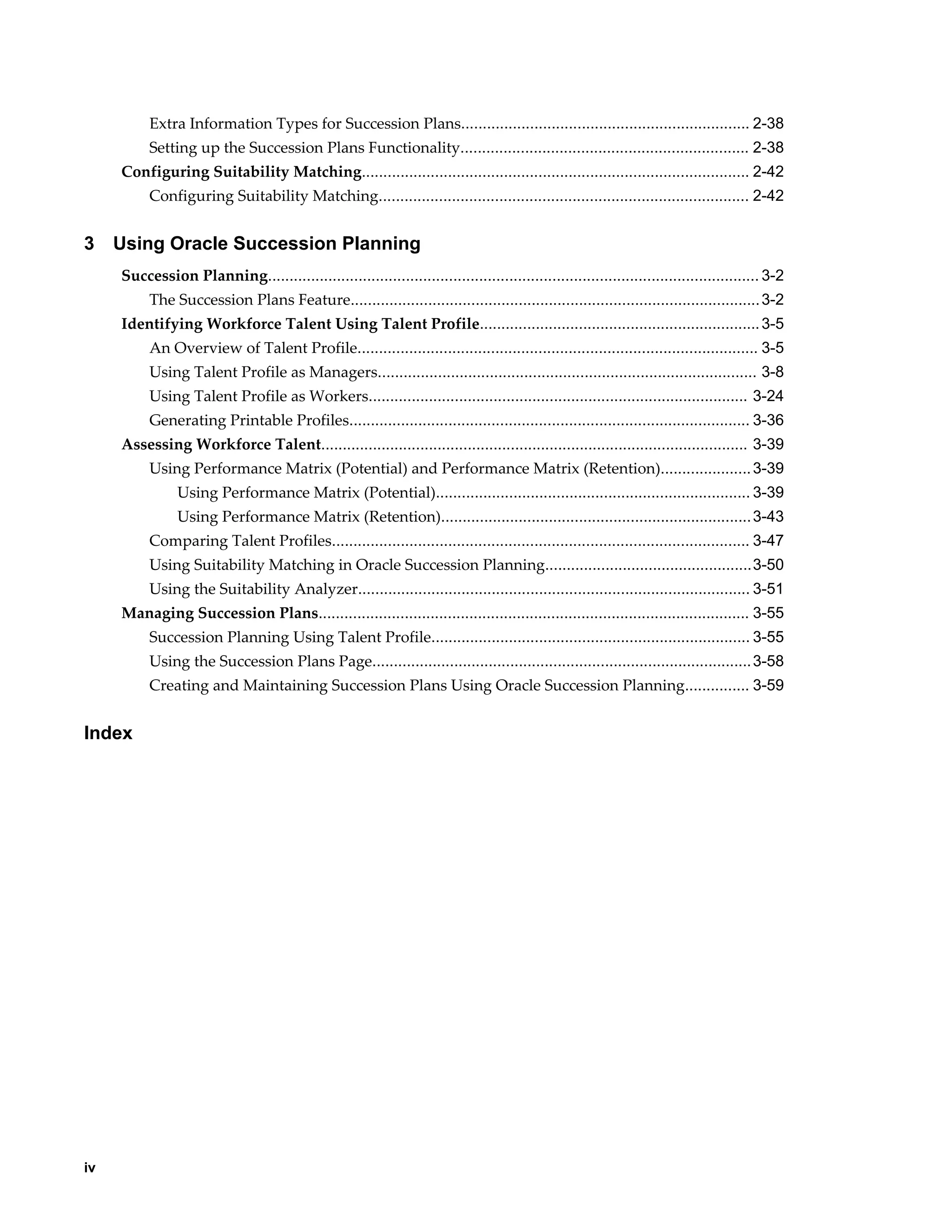 iv
Extra Information Types for Succession Plans................................................................... 2-38
Setting up the Succession Plans Functionality................................................................... 2-38
Configuring Suitability Matching.......................................................................................... 2-42
Configuring Suitability Matching...................................................................................... 2-42
3 Using Oracle Succession Planning
Succession Planning.................................................................................................................. 3-2
The Succession Plans Feature...............................................................................................3-2
Identifying Workforce Talent Using Talent Profile.................................................................3-5
An Overview of Talent Profile............................................................................................. 3-5
Using Talent Profile as Managers........................................................................................ 3-8
Using Talent Profile as Workers........................................................................................ 3-24
Generating Printable Profiles............................................................................................. 3-36
Assessing Workforce Talent................................................................................................... 3-39
Using Performance Matrix (Potential) and Performance Matrix (Retention).....................3-39
Using Performance Matrix (Potential)......................................................................... 3-39
Using Performance Matrix (Retention)........................................................................3-43
Comparing Talent Profiles................................................................................................. 3-47
Using Suitability Matching in Oracle Succession Planning................................................3-50
Using the Suitability Analyzer........................................................................................... 3-51
Managing Succession Plans.................................................................................................... 3-55
Succession Planning Using Talent Profile.......................................................................... 3-55
Using the Succession Plans Page........................................................................................3-58
Creating and Maintaining Succession Plans Using Oracle Succession Planning............... 3-59
Index
 