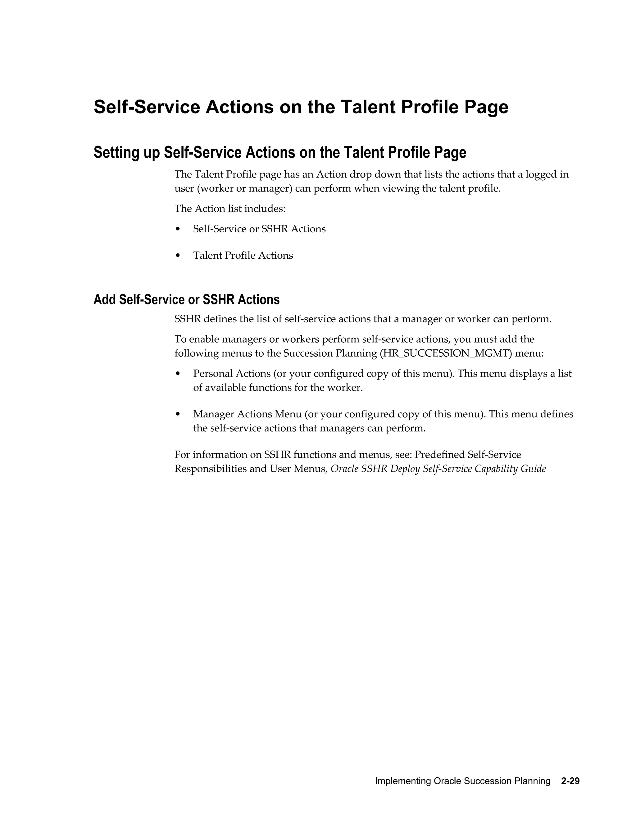 Implementing Oracle Succession Planning    2-29
Self-Service Actions on the Talent Profile Page
Setting up Self-Service Actions on the Talent Profile Page
The Talent Profile page has an Action drop down that lists the actions that a logged in
user (worker or manager) can perform when viewing the talent profile.
The Action list includes:
• Self-Service or SSHR Actions
• Talent Profile Actions
Add Self-Service or SSHR Actions
SSHR defines the list of self-service actions that a manager or worker can perform.
To enable managers or workers perform self-service actions, you must add the
following menus to the Succession Planning (HR_SUCCESSION_MGMT) menu:
• Personal Actions (or your configured copy of this menu). This menu displays a list
of available functions for the worker.
• Manager Actions Menu (or your configured copy of this menu). This menu defines
the self-service actions that managers can perform.
For information on SSHR functions and menus, see: Predefined Self-Service
Responsibilities and User Menus, Oracle SSHR Deploy Self-Service Capability Guide
 