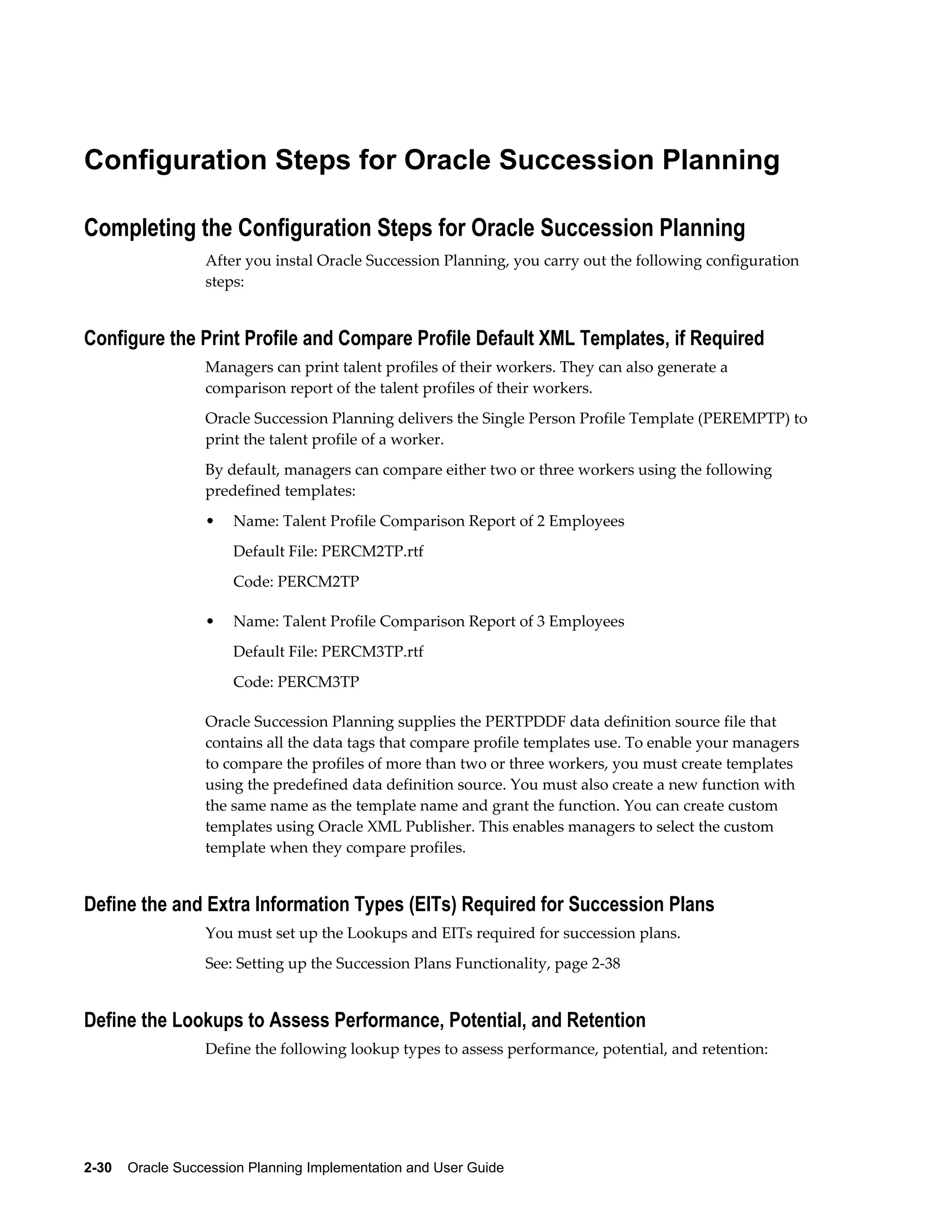 2-30    Oracle Succession Planning Implementation and User Guide
Configuration Steps for Oracle Succession Planning
Completing the Configuration Steps for Oracle Succession Planning
After you instal Oracle Succession Planning, you carry out the following configuration
steps:
Configure the Print Profile and Compare Profile Default XML Templates, if Required
Managers can print talent profiles of their workers. They can also generate a
comparison report of the talent profiles of their workers.
Oracle Succession Planning delivers the Single Person Profile Template (PEREMPTP) to
print the talent profile of a worker.
By default, managers can compare either two or three workers using the following
predefined templates:
• Name: Talent Profile Comparison Report of 2 Employees
Default File: PERCM2TP.rtf
Code: PERCM2TP
• Name: Talent Profile Comparison Report of 3 Employees
Default File: PERCM3TP.rtf
Code: PERCM3TP
Oracle Succession Planning supplies the PERTPDDF data definition source file that
contains all the data tags that compare profile templates use. To enable your managers
to compare the profiles of more than two or three workers, you must create templates
using the predefined data definition source. You must also create a new function with
the same name as the template name and grant the function. You can create custom
templates using Oracle XML Publisher. This enables managers to select the custom
template when they compare profiles.
Define the and Extra Information Types (EITs) Required for Succession Plans
You must set up the Lookups and EITs required for succession plans.
See: Setting up the Succession Plans Functionality, page 2-38
Define the Lookups to Assess Performance, Potential, and Retention
Define the following lookup types to assess performance, potential, and retention:
 