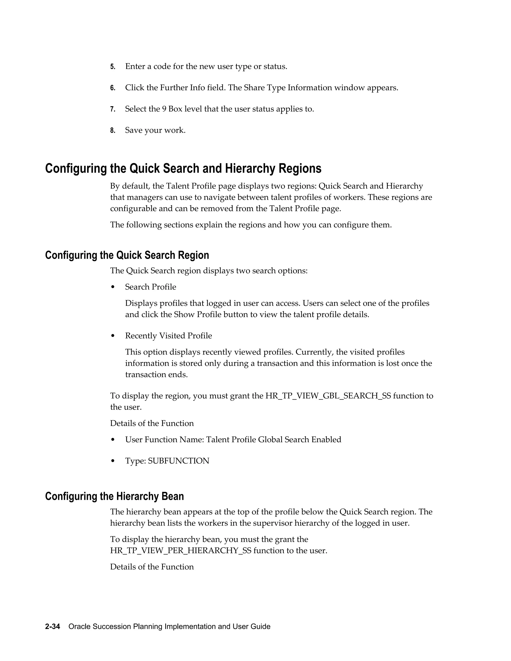 2-34    Oracle Succession Planning Implementation and User Guide
5. Enter a code for the new user type or status.
6. Click the Further Info field. The Share Type Information window appears.
7. Select the 9 Box level that the user status applies to.
8. Save your work.
Configuring the Quick Search and Hierarchy Regions
By default, the Talent Profile page displays two regions: Quick Search and Hierarchy
that managers can use to navigate between talent profiles of workers. These regions are
configurable and can be removed from the Talent Profile page.
The following sections explain the regions and how you can configure them.
Configuring the Quick Search Region
The Quick Search region displays two search options:
• Search Profile
Displays profiles that logged in user can access. Users can select one of the profiles
and click the Show Profile button to view the talent profile details.
• Recently Visited Profile
This option displays recently viewed profiles. Currently, the visited profiles
information is stored only during a transaction and this information is lost once the
transaction ends.
To display the region, you must grant the HR_TP_VIEW_GBL_SEARCH_SS function to
the user.
Details of the Function
• User Function Name: Talent Profile Global Search Enabled
• Type: SUBFUNCTION
Configuring the Hierarchy Bean
The hierarchy bean appears at the top of the profile below the Quick Search region. The
hierarchy bean lists the workers in the supervisor hierarchy of the logged in user.
To display the hierarchy bean, you must the grant the
HR_TP_VIEW_PER_HIERARCHY_SS function to the user.
Details of the Function
 