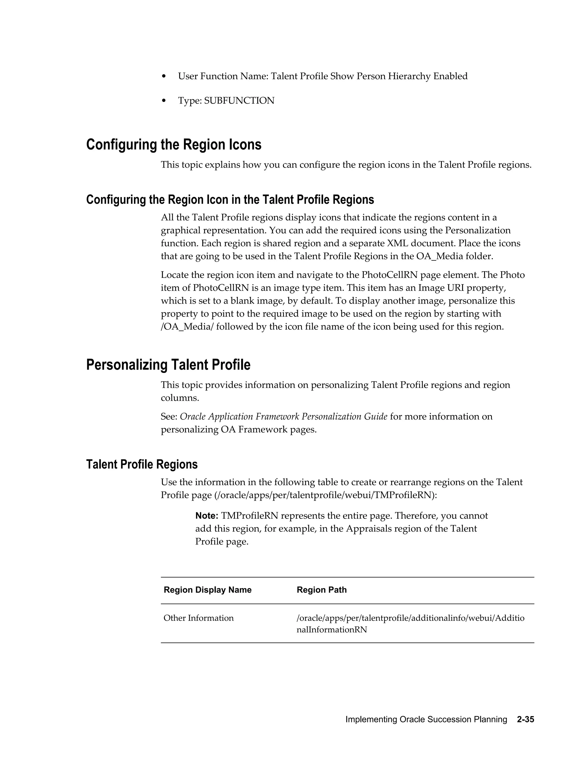 Implementing Oracle Succession Planning    2-35
• User Function Name: Talent Profile Show Person Hierarchy Enabled
• Type: SUBFUNCTION
Configuring the Region Icons
This topic explains how you can configure the region icons in the Talent Profile regions.
Configuring the Region Icon in the Talent Profile Regions
All the Talent Profile regions display icons that indicate the regions content in a
graphical representation. You can add the required icons using the Personalization
function. Each region is shared region and a separate XML document. Place the icons
that are going to be used in the Talent Profile Regions in the OA_Media folder.
Locate the region icon item and navigate to the PhotoCellRN page element. The Photo
item of PhotoCellRN is an image type item. This item has an Image URI property,
which is set to a blank image, by default. To display another image, personalize this
property to point to the required image to be used on the region by starting with
/OA_Media/ followed by the icon file name of the icon being used for this region.
Personalizing Talent Profile
This topic provides information on personalizing Talent Profile regions and region
columns.
See: Oracle Application Framework Personalization Guide for more information on
personalizing OA Framework pages.
Talent Profile Regions
Use the information in the following table to create or rearrange regions on the Talent
Profile page (/oracle/apps/per/talentprofile/webui/TMProfileRN):
Note: TMProfileRN represents the entire page. Therefore, you cannot
add this region, for example, in the Appraisals region of the Talent
Profile page.
Region Display Name Region Path
Other Information /oracle/apps/per/talentprofile/additionalinfo/webui/Additio
nalInformationRN
 