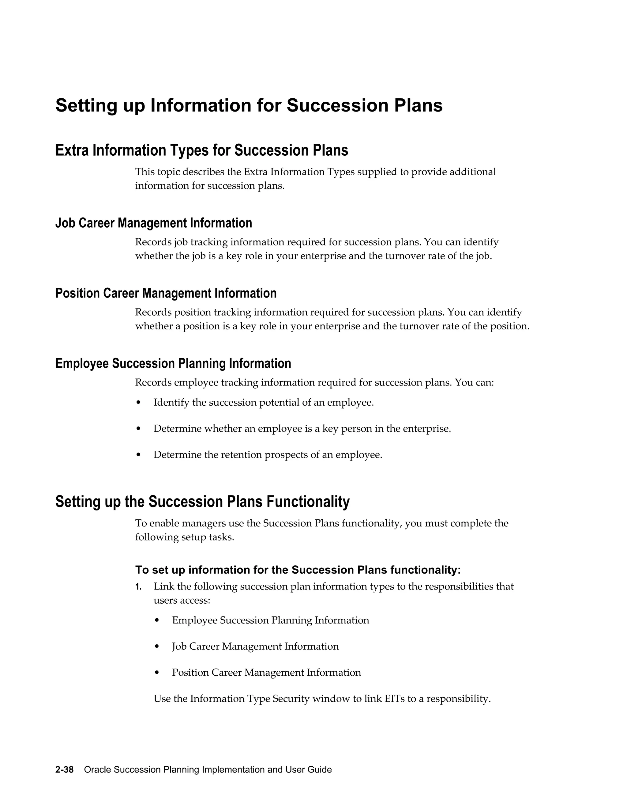 2-38    Oracle Succession Planning Implementation and User Guide
Setting up Information for Succession Plans
Extra Information Types for Succession Plans
This topic describes the Extra Information Types supplied to provide additional
information for succession plans.
Job Career Management Information
Records job tracking information required for succession plans. You can identify
whether the job is a key role in your enterprise and the turnover rate of the job.
Position Career Management Information
Records position tracking information required for succession plans. You can identify
whether a position is a key role in your enterprise and the turnover rate of the position.
Employee Succession Planning Information
Records employee tracking information required for succession plans. You can:
• Identify the succession potential of an employee.
• Determine whether an employee is a key person in the enterprise.
• Determine the retention prospects of an employee.
Setting up the Succession Plans Functionality
To enable managers use the Succession Plans functionality, you must complete the
following setup tasks.
To set up information for the Succession Plans functionality:
1. Link the following succession plan information types to the responsibilities that
users access:
• Employee Succession Planning Information
• Job Career Management Information
• Position Career Management Information
Use the Information Type Security window to link EITs to a responsibility.
 
