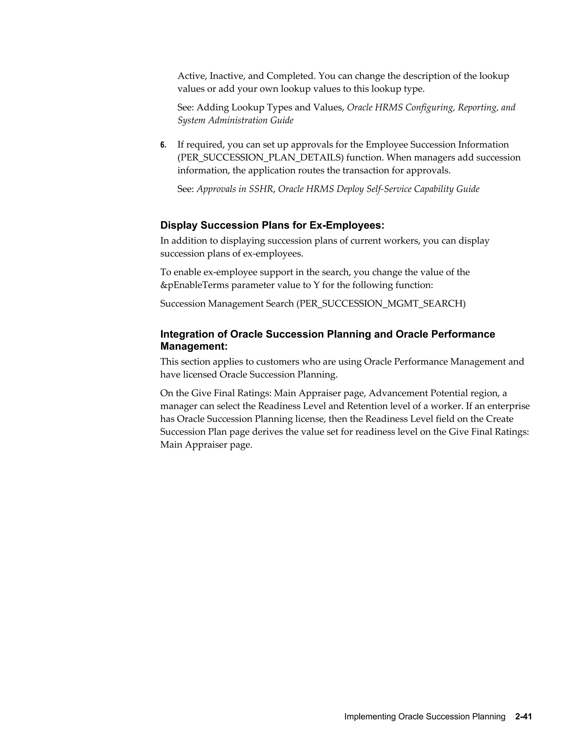 Implementing Oracle Succession Planning    2-41
Active, Inactive, and Completed. You can change the description of the lookup
values or add your own lookup values to this lookup type.
See: Adding Lookup Types and Values, Oracle HRMS Configuring, Reporting, and
System Administration Guide
6. If required, you can set up approvals for the Employee Succession Information
(PER_SUCCESSION_PLAN_DETAILS) function. When managers add succession
information, the application routes the transaction for approvals.
See: Approvals in SSHR, Oracle HRMS Deploy Self-Service Capability Guide
Display Succession Plans for Ex-Employees:
In addition to displaying succession plans of current workers, you can display
succession plans of ex-employees.
To enable ex-employee support in the search, you change the value of the
&pEnableTerms parameter value to Y for the following function:
Succession Management Search (PER_SUCCESSION_MGMT_SEARCH)
Integration of Oracle Succession Planning and Oracle Performance
Management:
This section applies to customers who are using Oracle Performance Management and
have licensed Oracle Succession Planning.
On the Give Final Ratings: Main Appraiser page, Advancement Potential region, a
manager can select the Readiness Level and Retention level of a worker. If an enterprise
has Oracle Succession Planning license, then the Readiness Level field on the Create
Succession Plan page derives the value set for readiness level on the Give Final Ratings:
Main Appraiser page.
 