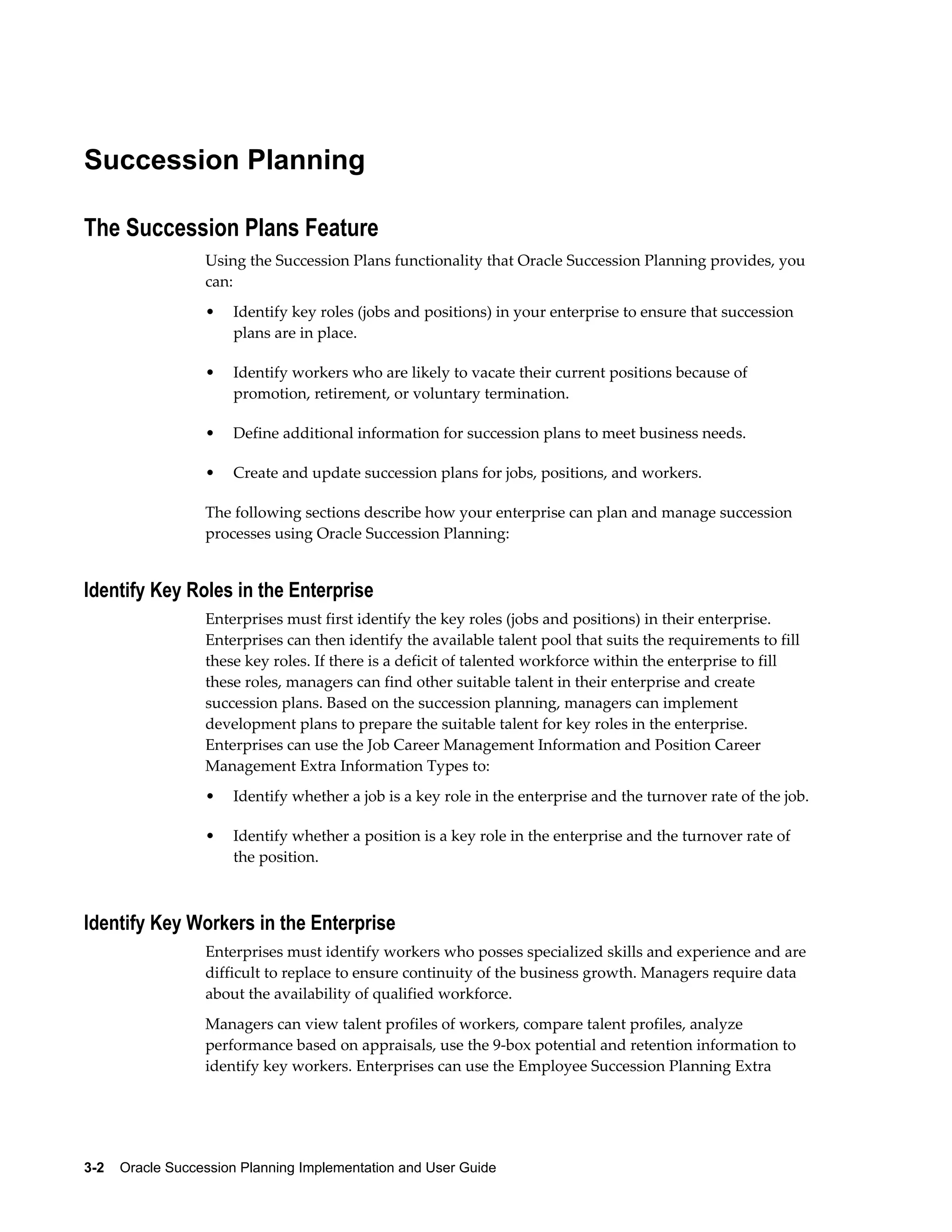 3-2    Oracle Succession Planning Implementation and User Guide
Succession Planning
The Succession Plans Feature
Using the Succession Plans functionality that Oracle Succession Planning provides, you
can:
• Identify key roles (jobs and positions) in your enterprise to ensure that succession
plans are in place.
• Identify workers who are likely to vacate their current positions because of
promotion, retirement, or voluntary termination.
• Define additional information for succession plans to meet business needs.
• Create and update succession plans for jobs, positions, and workers.
The following sections describe how your enterprise can plan and manage succession
processes using Oracle Succession Planning:
Identify Key Roles in the Enterprise
Enterprises must first identify the key roles (jobs and positions) in their enterprise.
Enterprises can then identify the available talent pool that suits the requirements to fill
these key roles. If there is a deficit of talented workforce within the enterprise to fill
these roles, managers can find other suitable talent in their enterprise and create
succession plans. Based on the succession planning, managers can implement
development plans to prepare the suitable talent for key roles in the enterprise.
Enterprises can use the Job Career Management Information and Position Career
Management Extra Information Types to:
• Identify whether a job is a key role in the enterprise and the turnover rate of the job.
• Identify whether a position is a key role in the enterprise and the turnover rate of
the position.
Identify Key Workers in the Enterprise
Enterprises must identify workers who posses specialized skills and experience and are
difficult to replace to ensure continuity of the business growth. Managers require data
about the availability of qualified workforce.
Managers can view talent profiles of workers, compare talent profiles, analyze
performance based on appraisals, use the 9-box potential and retention information to
identify key workers. Enterprises can use the Employee Succession Planning Extra
 
