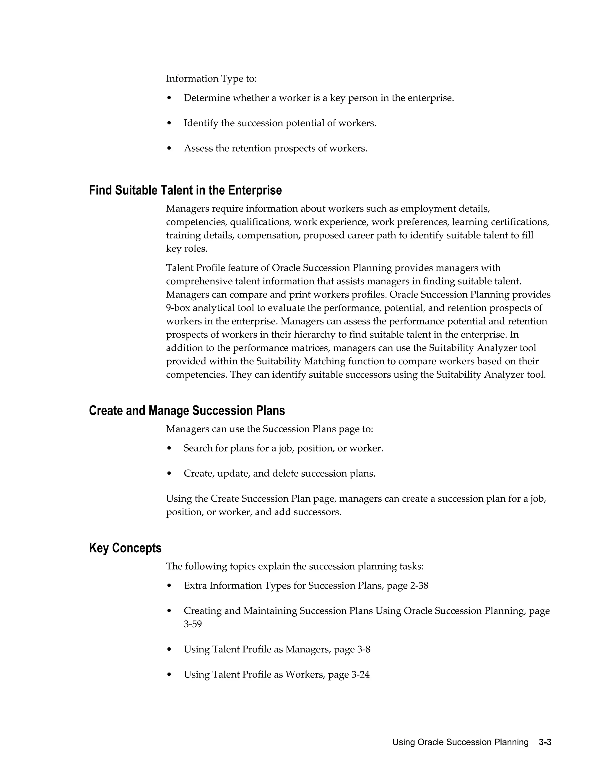 Using Oracle Succession Planning    3-3
Information Type to:
• Determine whether a worker is a key person in the enterprise.
• Identify the succession potential of workers.
• Assess the retention prospects of workers.
Find Suitable Talent in the Enterprise
Managers require information about workers such as employment details,
competencies, qualifications, work experience, work preferences, learning certifications,
training details, compensation, proposed career path to identify suitable talent to fill
key roles.
Talent Profile feature of Oracle Succession Planning provides managers with
comprehensive talent information that assists managers in finding suitable talent.
Managers can compare and print workers profiles. Oracle Succession Planning provides
9-box analytical tool to evaluate the performance, potential, and retention prospects of
workers in the enterprise. Managers can assess the performance potential and retention
prospects of workers in their hierarchy to find suitable talent in the enterprise. In
addition to the performance matrices, managers can use the Suitability Analyzer tool
provided within the Suitability Matching function to compare workers based on their
competencies. They can identify suitable successors using the Suitability Analyzer tool.
Create and Manage Succession Plans
Managers can use the Succession Plans page to:
• Search for plans for a job, position, or worker.
• Create, update, and delete succession plans.
Using the Create Succession Plan page, managers can create a succession plan for a job,
position, or worker, and add successors.
Key Concepts
The following topics explain the succession planning tasks:
• Extra Information Types for Succession Plans, page 2-38
• Creating and Maintaining Succession Plans Using Oracle Succession Planning, page
3-59
• Using Talent Profile as Managers, page 3-8
• Using Talent Profile as Workers, page 3-24
 