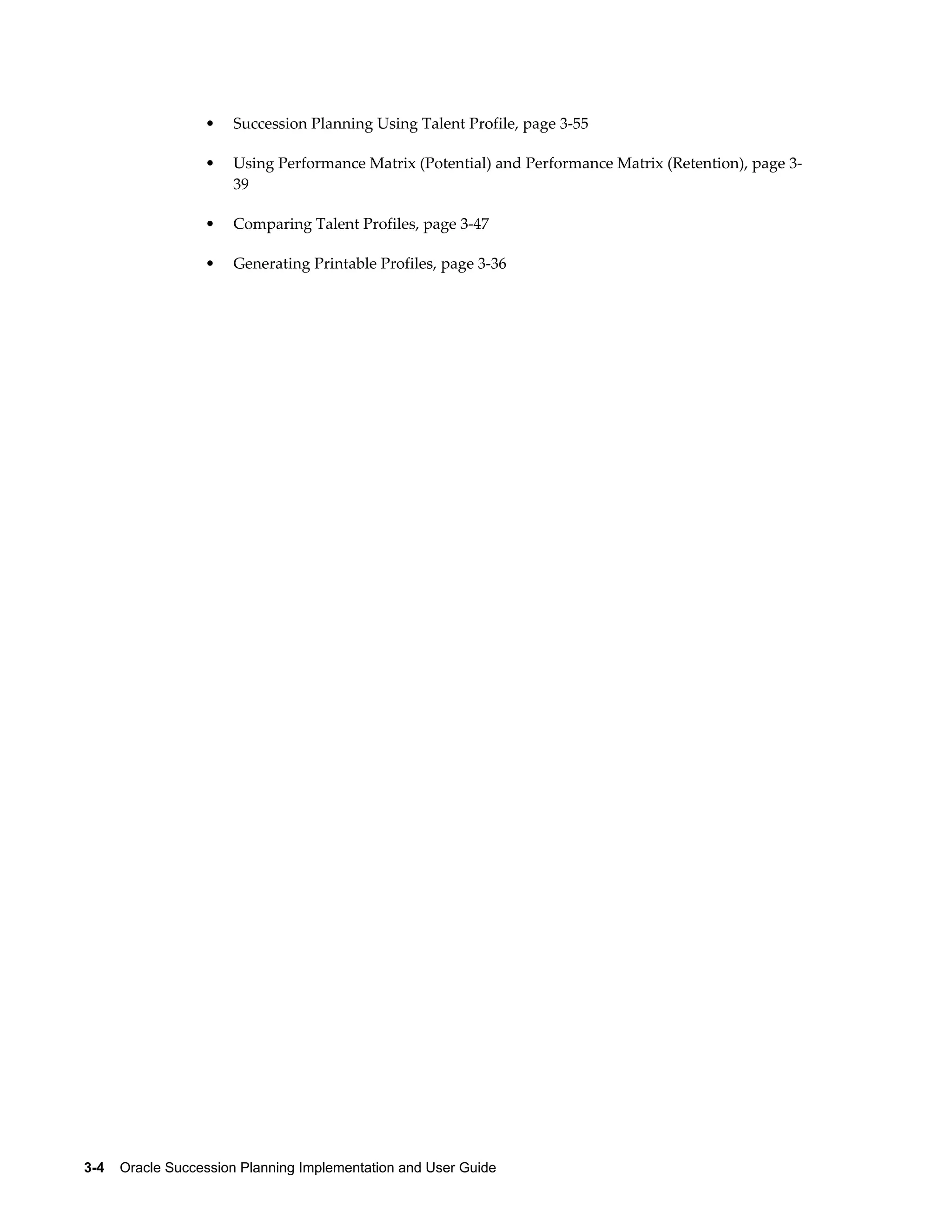 3-4    Oracle Succession Planning Implementation and User Guide
• Succession Planning Using Talent Profile, page 3-55
• Using Performance Matrix (Potential) and Performance Matrix (Retention), page 3-
39
• Comparing Talent Profiles, page 3-47
• Generating Printable Profiles, page 3-36
 