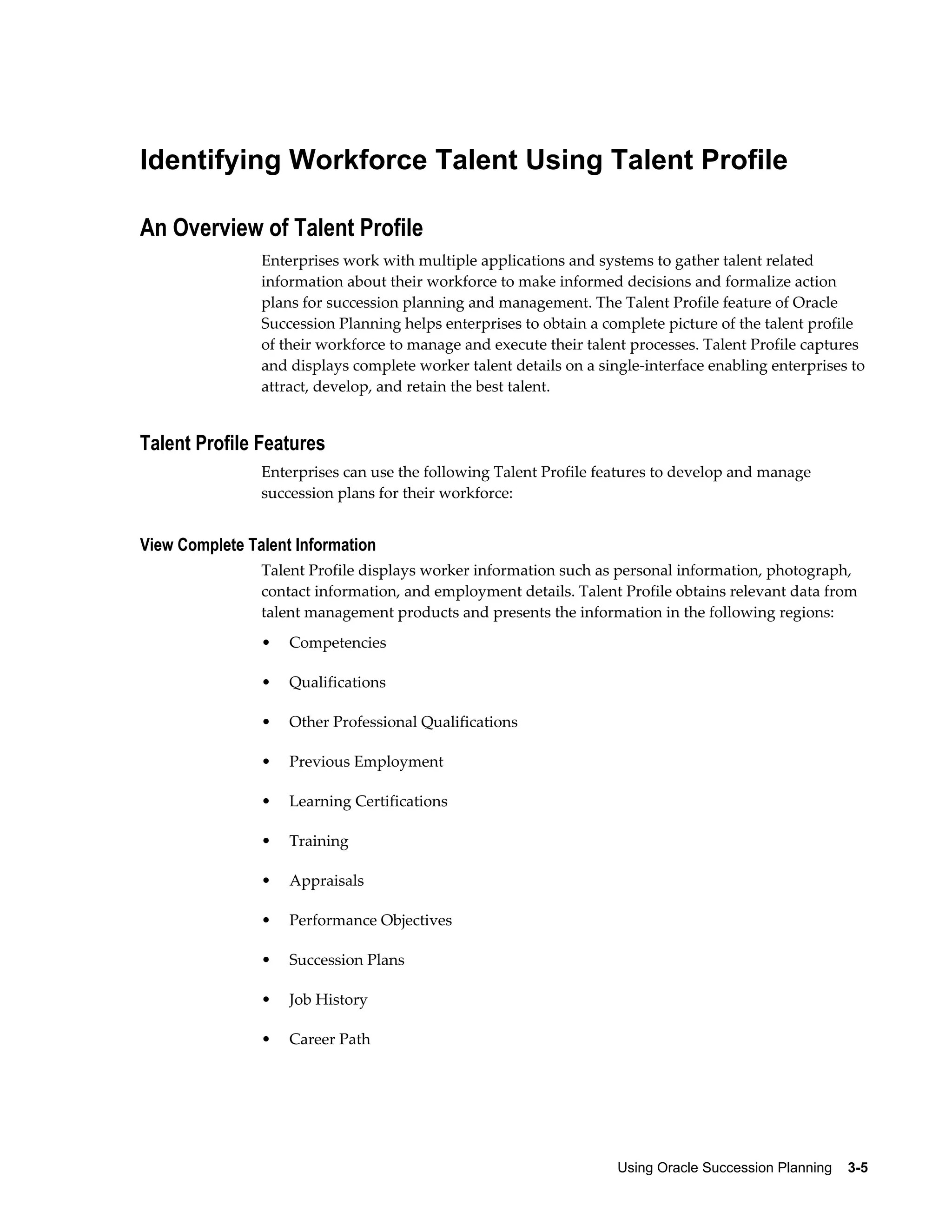 Using Oracle Succession Planning    3-5
Identifying Workforce Talent Using Talent Profile
An Overview of Talent Profile
Enterprises work with multiple applications and systems to gather talent related
information about their workforce to make informed decisions and formalize action
plans for succession planning and management. The Talent Profile feature of Oracle
Succession Planning helps enterprises to obtain a complete picture of the talent profile
of their workforce to manage and execute their talent processes. Talent Profile captures
and displays complete worker talent details on a single-interface enabling enterprises to
attract, develop, and retain the best talent.
Talent Profile Features
Enterprises can use the following Talent Profile features to develop and manage
succession plans for their workforce:
View Complete Talent Information
Talent Profile displays worker information such as personal information, photograph,
contact information, and employment details. Talent Profile obtains relevant data from
talent management products and presents the information in the following regions:
• Competencies
• Qualifications
• Other Professional Qualifications
• Previous Employment
• Learning Certifications
• Training
• Appraisals
• Performance Objectives
• Succession Plans
• Job History
• Career Path
 