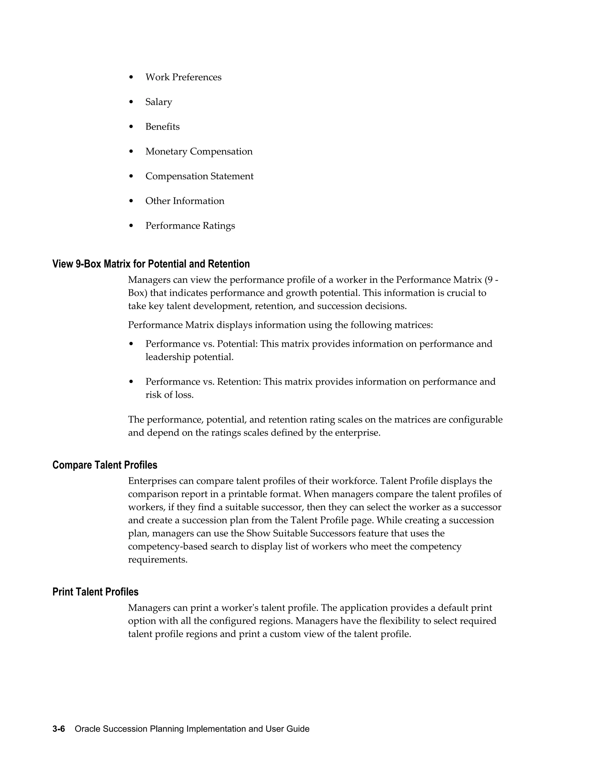3-6    Oracle Succession Planning Implementation and User Guide
• Work Preferences
• Salary
• Benefits
• Monetary Compensation
• Compensation Statement
• Other Information
• Performance Ratings
View 9-Box Matrix for Potential and Retention
Managers can view the performance profile of a worker in the Performance Matrix (9 -
Box) that indicates performance and growth potential. This information is crucial to
take key talent development, retention, and succession decisions.
Performance Matrix displays information using the following matrices:
• Performance vs. Potential: This matrix provides information on performance and
leadership potential.
• Performance vs. Retention: This matrix provides information on performance and
risk of loss.
The performance, potential, and retention rating scales on the matrices are configurable
and depend on the ratings scales defined by the enterprise.
Compare Talent Profiles
Enterprises can compare talent profiles of their workforce. Talent Profile displays the
comparison report in a printable format. When managers compare the talent profiles of
workers, if they find a suitable successor, then they can select the worker as a successor
and create a succession plan from the Talent Profile page. While creating a succession
plan, managers can use the Show Suitable Successors feature that uses the
competency-based search to display list of workers who meet the competency
requirements.
Print Talent Profiles
Managers can print a worker's talent profile. The application provides a default print
option with all the configured regions. Managers have the flexibility to select required
talent profile regions and print a custom view of the talent profile.
 
