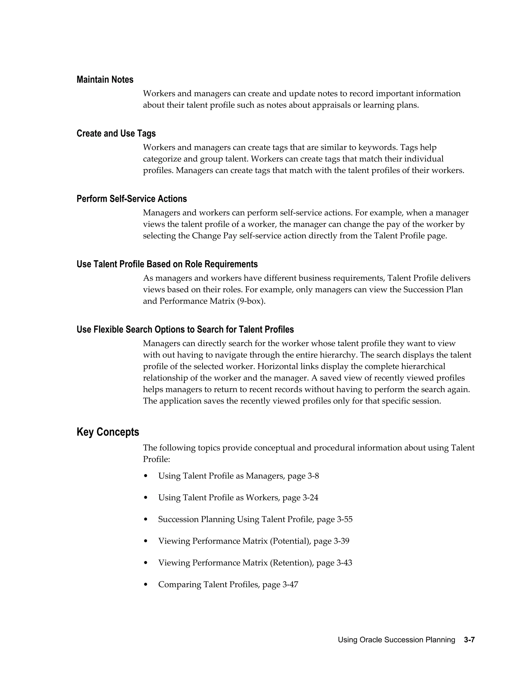 Using Oracle Succession Planning    3-7
Maintain Notes
Workers and managers can create and update notes to record important information
about their talent profile such as notes about appraisals or learning plans.
Create and Use Tags
Workers and managers can create tags that are similar to keywords. Tags help
categorize and group talent. Workers can create tags that match their individual
profiles. Managers can create tags that match with the talent profiles of their workers.
Perform Self-Service Actions
Managers and workers can perform self-service actions. For example, when a manager
views the talent profile of a worker, the manager can change the pay of the worker by
selecting the Change Pay self-service action directly from the Talent Profile page.
Use Talent Profile Based on Role Requirements
As managers and workers have different business requirements, Talent Profile delivers
views based on their roles. For example, only managers can view the Succession Plan
and Performance Matrix (9-box).
Use Flexible Search Options to Search for Talent Profiles
Managers can directly search for the worker whose talent profile they want to view
with out having to navigate through the entire hierarchy. The search displays the talent
profile of the selected worker. Horizontal links display the complete hierarchical
relationship of the worker and the manager. A saved view of recently viewed profiles
helps managers to return to recent records without having to perform the search again.
The application saves the recently viewed profiles only for that specific session.
Key Concepts
The following topics provide conceptual and procedural information about using Talent
Profile:
• Using Talent Profile as Managers, page 3-8
• Using Talent Profile as Workers, page 3-24
• Succession Planning Using Talent Profile, page 3-55
• Viewing Performance Matrix (Potential), page 3-39
• Viewing Performance Matrix (Retention), page 3-43
• Comparing Talent Profiles, page 3-47
 