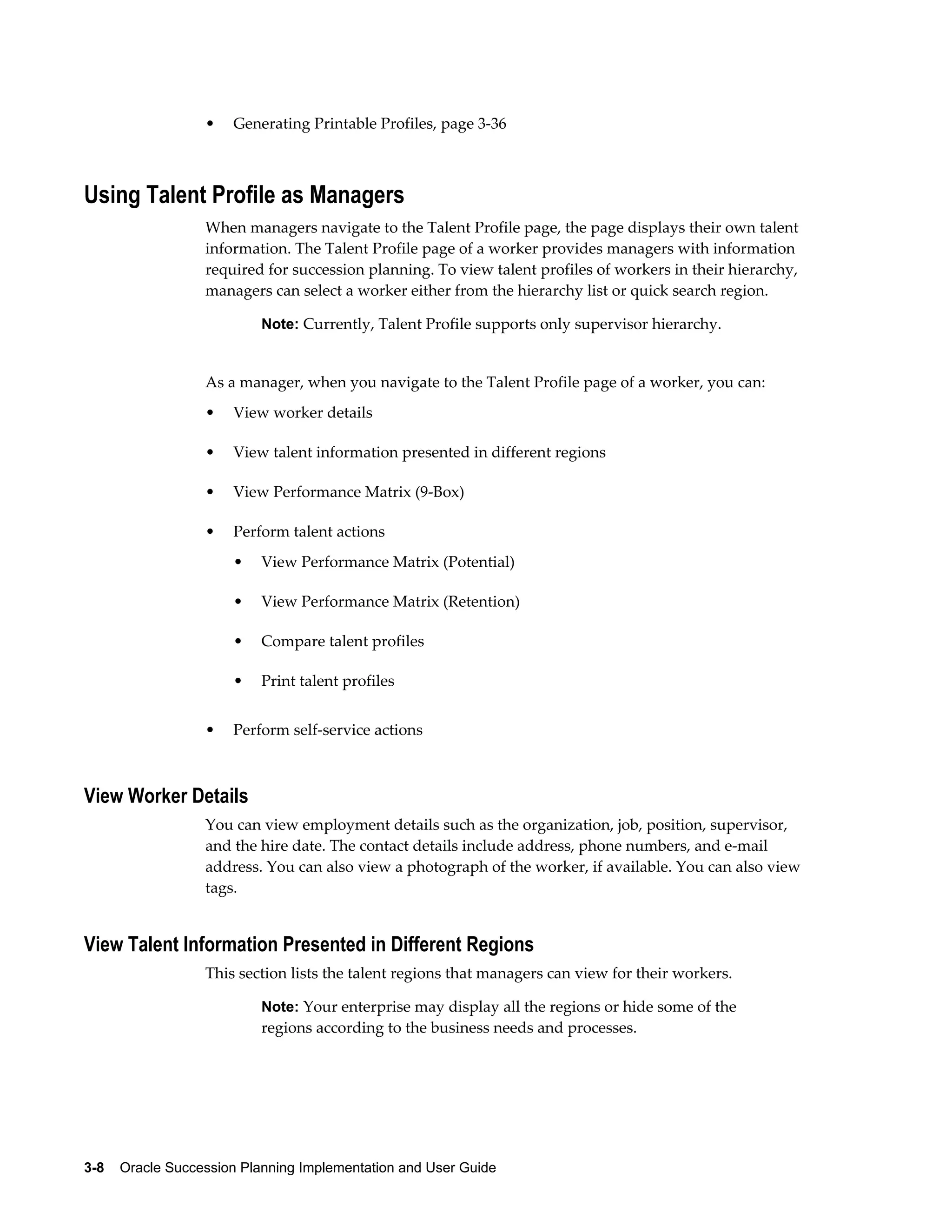 3-8    Oracle Succession Planning Implementation and User Guide
• Generating Printable Profiles, page 3-36
Using Talent Profile as Managers
When managers navigate to the Talent Profile page, the page displays their own talent
information. The Talent Profile page of a worker provides managers with information
required for succession planning. To view talent profiles of workers in their hierarchy,
managers can select a worker either from the hierarchy list or quick search region.
Note: Currently, Talent Profile supports only supervisor hierarchy.
As a manager, when you navigate to the Talent Profile page of a worker, you can:
• View worker details
• View talent information presented in different regions
• View Performance Matrix (9-Box)
• Perform talent actions
• View Performance Matrix (Potential)
• View Performance Matrix (Retention)
• Compare talent profiles
• Print talent profiles
• Perform self-service actions
View Worker Details
You can view employment details such as the organization, job, position, supervisor,
and the hire date. The contact details include address, phone numbers, and e-mail
address. You can also view a photograph of the worker, if available. You can also view
tags.
View Talent Information Presented in Different Regions
This section lists the talent regions that managers can view for their workers.
Note: Your enterprise may display all the regions or hide some of the
regions according to the business needs and processes.
 