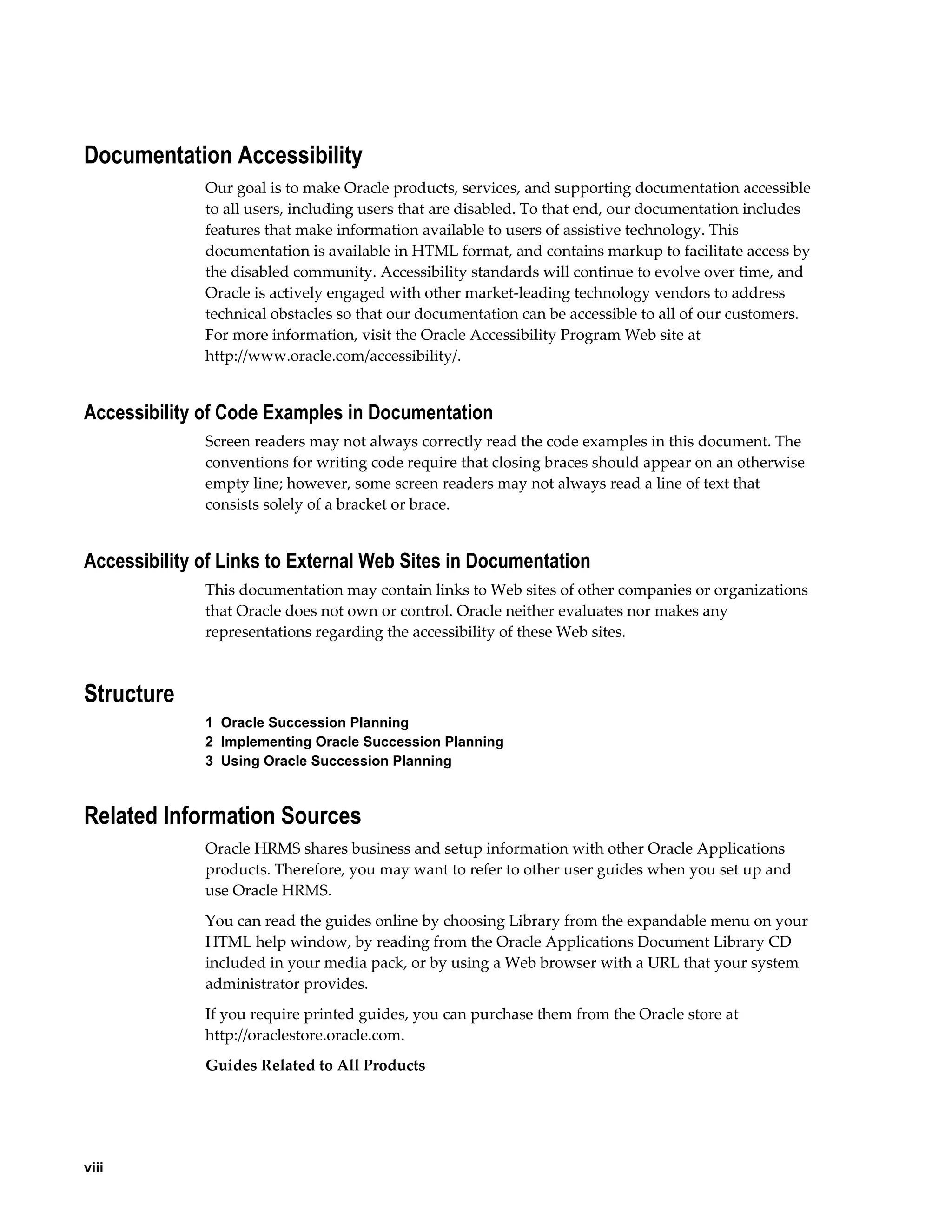 viii
Documentation Accessibility
Our goal is to make Oracle products, services, and supporting documentation accessible
to all users, including users that are disabled. To that end, our documentation includes
features that make information available to users of assistive technology. This
documentation is available in HTML format, and contains markup to facilitate access by
the disabled community. Accessibility standards will continue to evolve over time, and
Oracle is actively engaged with other market-leading technology vendors to address
technical obstacles so that our documentation can be accessible to all of our customers.
For more information, visit the Oracle Accessibility Program Web site at
http://www.oracle.com/accessibility/.
Accessibility of Code Examples in Documentation
Screen readers may not always correctly read the code examples in this document. The
conventions for writing code require that closing braces should appear on an otherwise
empty line; however, some screen readers may not always read a line of text that
consists solely of a bracket or brace.
Accessibility of Links to External Web Sites in Documentation
This documentation may contain links to Web sites of other companies or organizations
that Oracle does not own or control. Oracle neither evaluates nor makes any
representations regarding the accessibility of these Web sites.
Structure
1  Oracle Succession Planning
2  Implementing Oracle Succession Planning
3  Using Oracle Succession Planning
Related Information Sources
Oracle HRMS shares business and setup information with other Oracle Applications
products. Therefore, you may want to refer to other user guides when you set up and
use Oracle HRMS.
You can read the guides online by choosing Library from the expandable menu on your
HTML help window, by reading from the Oracle Applications Document Library CD
included in your media pack, or by using a Web browser with a URL that your system
administrator provides.
If you require printed guides, you can purchase them from the Oracle store at
http://oraclestore.oracle.com.
Guides Related to All Products
 