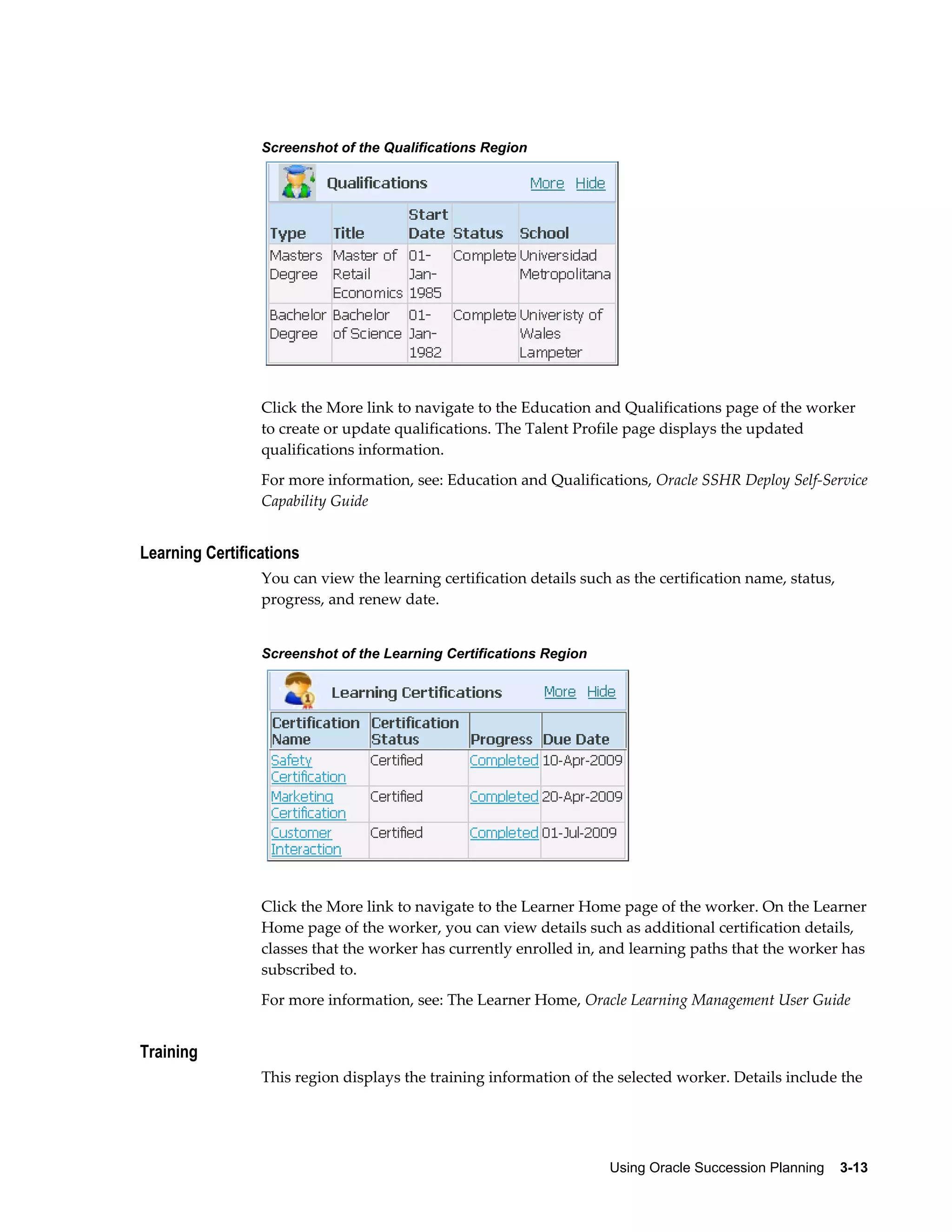 Using Oracle Succession Planning    3-13
Screenshot of the Qualifications Region
Click the More link to navigate to the Education and Qualifications page of the worker
to create or update qualifications. The Talent Profile page displays the updated
qualifications information.
For more information, see: Education and Qualifications, Oracle SSHR Deploy Self-Service
Capability Guide
Learning Certifications
You can view the learning certification details such as the certification name, status,
progress, and renew date.
Screenshot of the Learning Certifications Region
Click the More link to navigate to the Learner Home page of the worker. On the Learner
Home page of the worker, you can view details such as additional certification details,
classes that the worker has currently enrolled in, and learning paths that the worker has
subscribed to.
For more information, see: The Learner Home, Oracle Learning Management User Guide
Training
This region displays the training information of the selected worker. Details include the
 