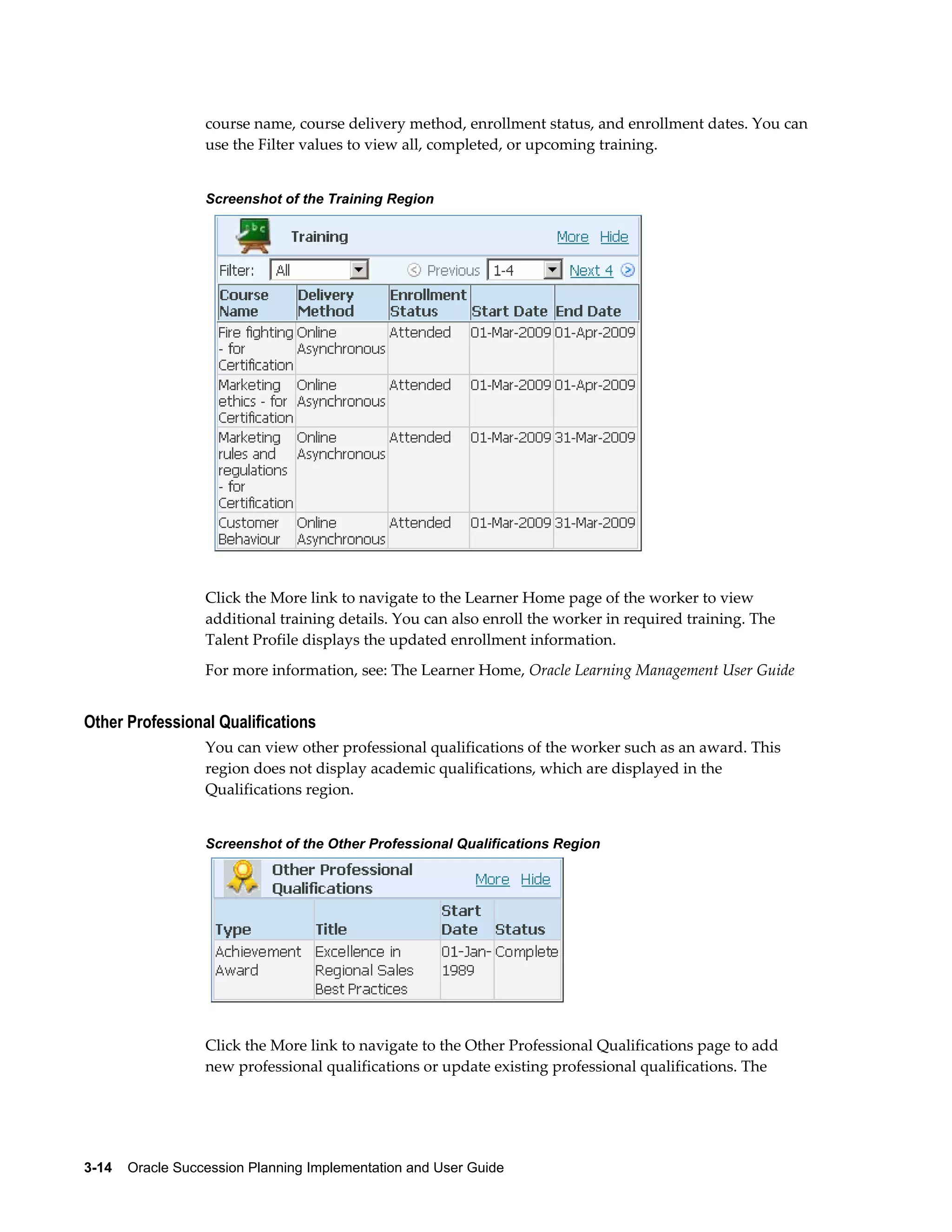 3-14    Oracle Succession Planning Implementation and User Guide
course name, course delivery method, enrollment status, and enrollment dates. You can
use the Filter values to view all, completed, or upcoming training.
Screenshot of the Training Region
Click the More link to navigate to the Learner Home page of the worker to view
additional training details. You can also enroll the worker in required training. The
Talent Profile displays the updated enrollment information.
For more information, see: The Learner Home, Oracle Learning Management User Guide
Other Professional Qualifications
You can view other professional qualifications of the worker such as an award. This
region does not display academic qualifications, which are displayed in the
Qualifications region.
Screenshot of the Other Professional Qualifications Region
Click the More link to navigate to the Other Professional Qualifications page to add
new professional qualifications or update existing professional qualifications. The
 