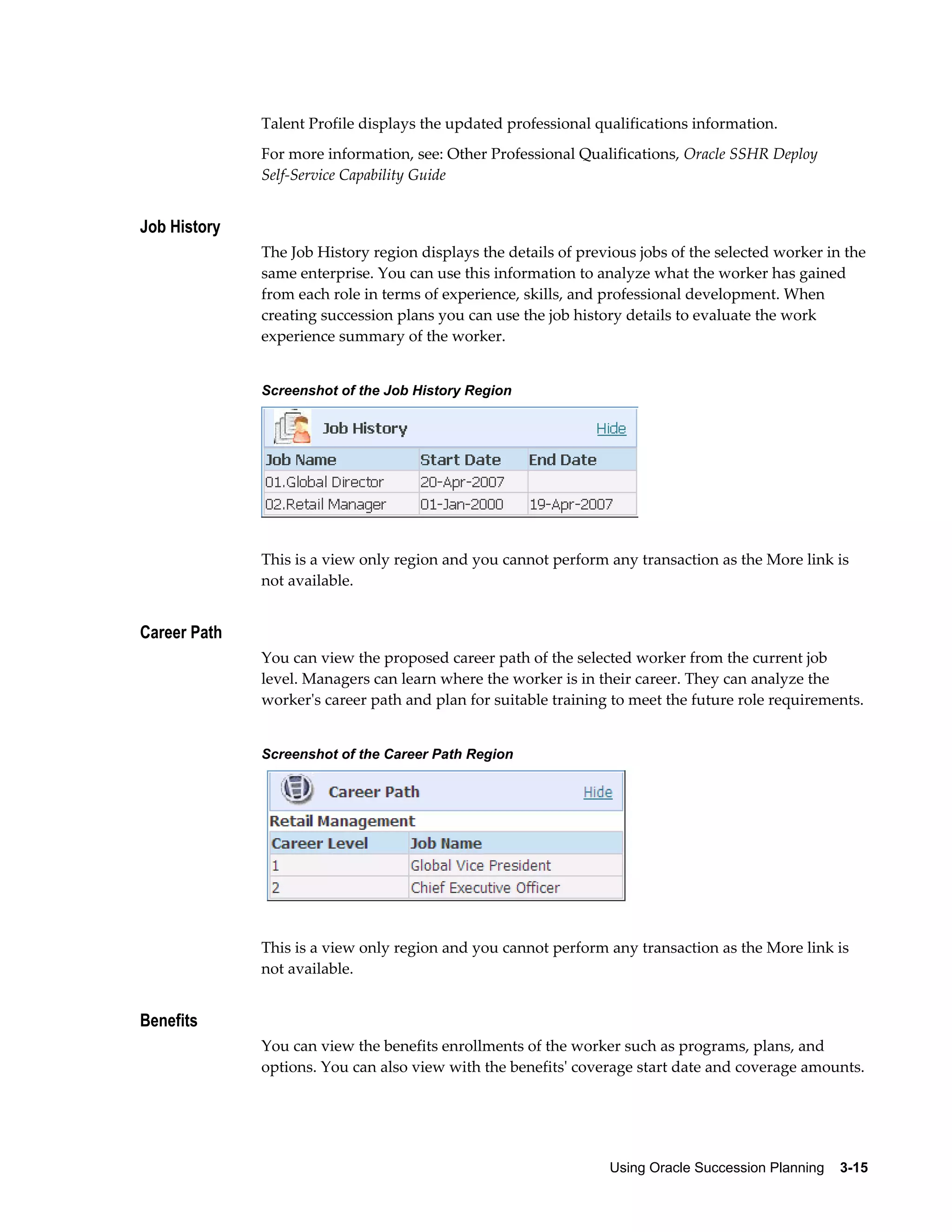 Using Oracle Succession Planning    3-15
Talent Profile displays the updated professional qualifications information.
For more information, see: Other Professional Qualifications, Oracle SSHR Deploy
Self-Service Capability Guide
Job History
The Job History region displays the details of previous jobs of the selected worker in the
same enterprise. You can use this information to analyze what the worker has gained
from each role in terms of experience, skills, and professional development. When
creating succession plans you can use the job history details to evaluate the work
experience summary of the worker.
Screenshot of the Job History Region
This is a view only region and you cannot perform any transaction as the More link is
not available.
Career Path
You can view the proposed career path of the selected worker from the current job
level. Managers can learn where the worker is in their career. They can analyze the
worker's career path and plan for suitable training to meet the future role requirements.
Screenshot of the Career Path Region
This is a view only region and you cannot perform any transaction as the More link is
not available.
Benefits
You can view the benefits enrollments of the worker such as programs, plans, and
options. You can also view with the benefits' coverage start date and coverage amounts.
 