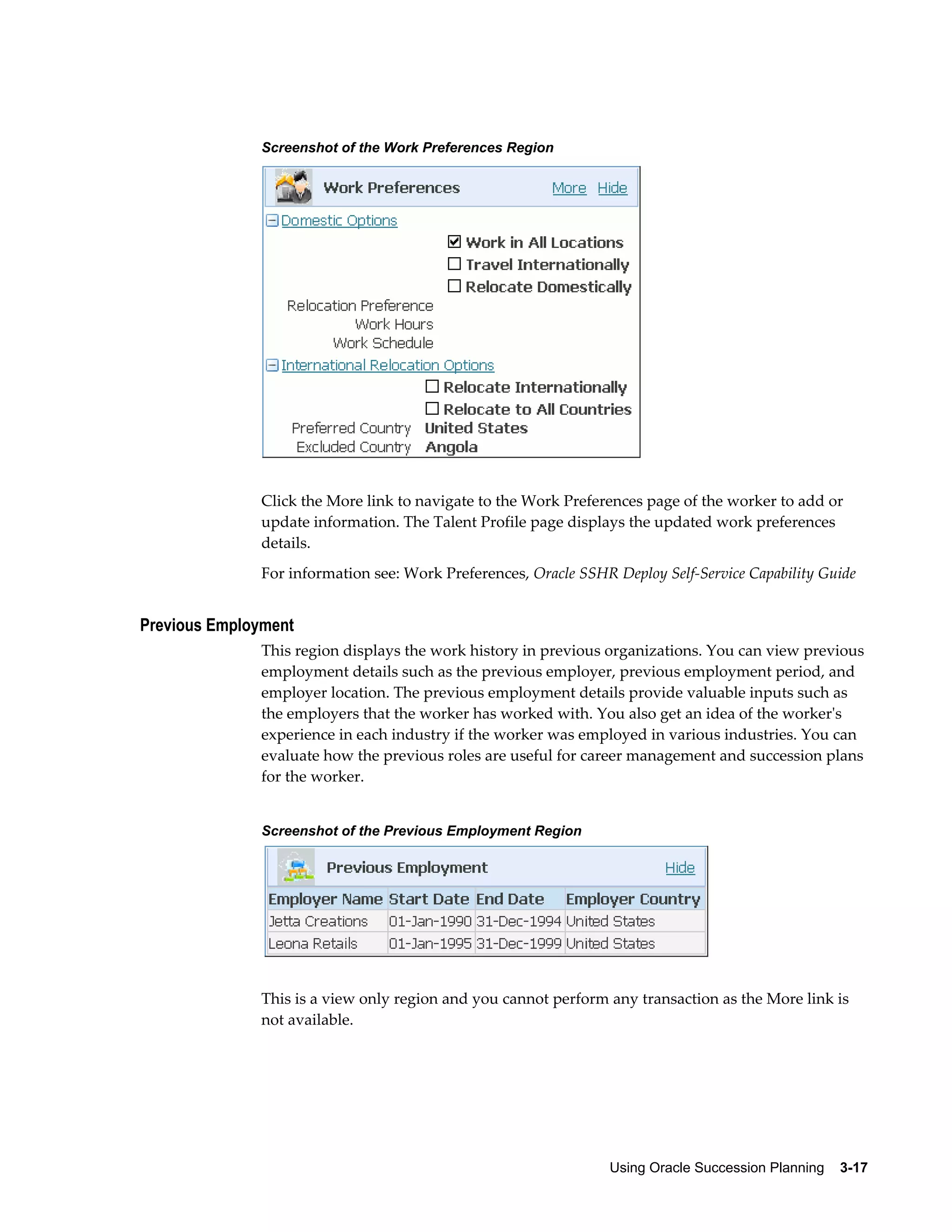 Using Oracle Succession Planning    3-17
Screenshot of the Work Preferences Region
Click the More link to navigate to the Work Preferences page of the worker to add or
update information. The Talent Profile page displays the updated work preferences
details.
For information see: Work Preferences, Oracle SSHR Deploy Self-Service Capability Guide
Previous Employment
This region displays the work history in previous organizations. You can view previous
employment details such as the previous employer, previous employment period, and
employer location. The previous employment details provide valuable inputs such as
the employers that the worker has worked with. You also get an idea of the worker's
experience in each industry if the worker was employed in various industries. You can
evaluate how the previous roles are useful for career management and succession plans
for the worker.
Screenshot of the Previous Employment Region
This is a view only region and you cannot perform any transaction as the More link is
not available.
 