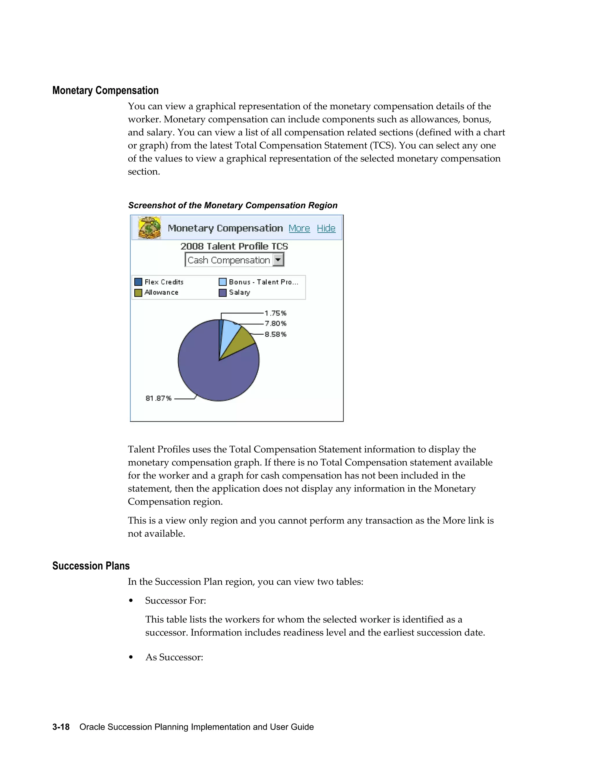 3-18    Oracle Succession Planning Implementation and User Guide
Monetary Compensation
You can view a graphical representation of the monetary compensation details of the
worker. Monetary compensation can include components such as allowances, bonus,
and salary. You can view a list of all compensation related sections (defined with a chart
or graph) from the latest Total Compensation Statement (TCS). You can select any one
of the values to view a graphical representation of the selected monetary compensation
section.
Screenshot of the Monetary Compensation Region
Talent Profiles uses the Total Compensation Statement information to display the
monetary compensation graph. If there is no Total Compensation statement available
for the worker and a graph for cash compensation has not been included in the
statement, then the application does not display any information in the Monetary
Compensation region.
This is a view only region and you cannot perform any transaction as the More link is
not available.
Succession Plans
In the Succession Plan region, you can view two tables:
• Successor For:
This table lists the workers for whom the selected worker is identified as a
successor. Information includes readiness level and the earliest succession date.
• As Successor:
 