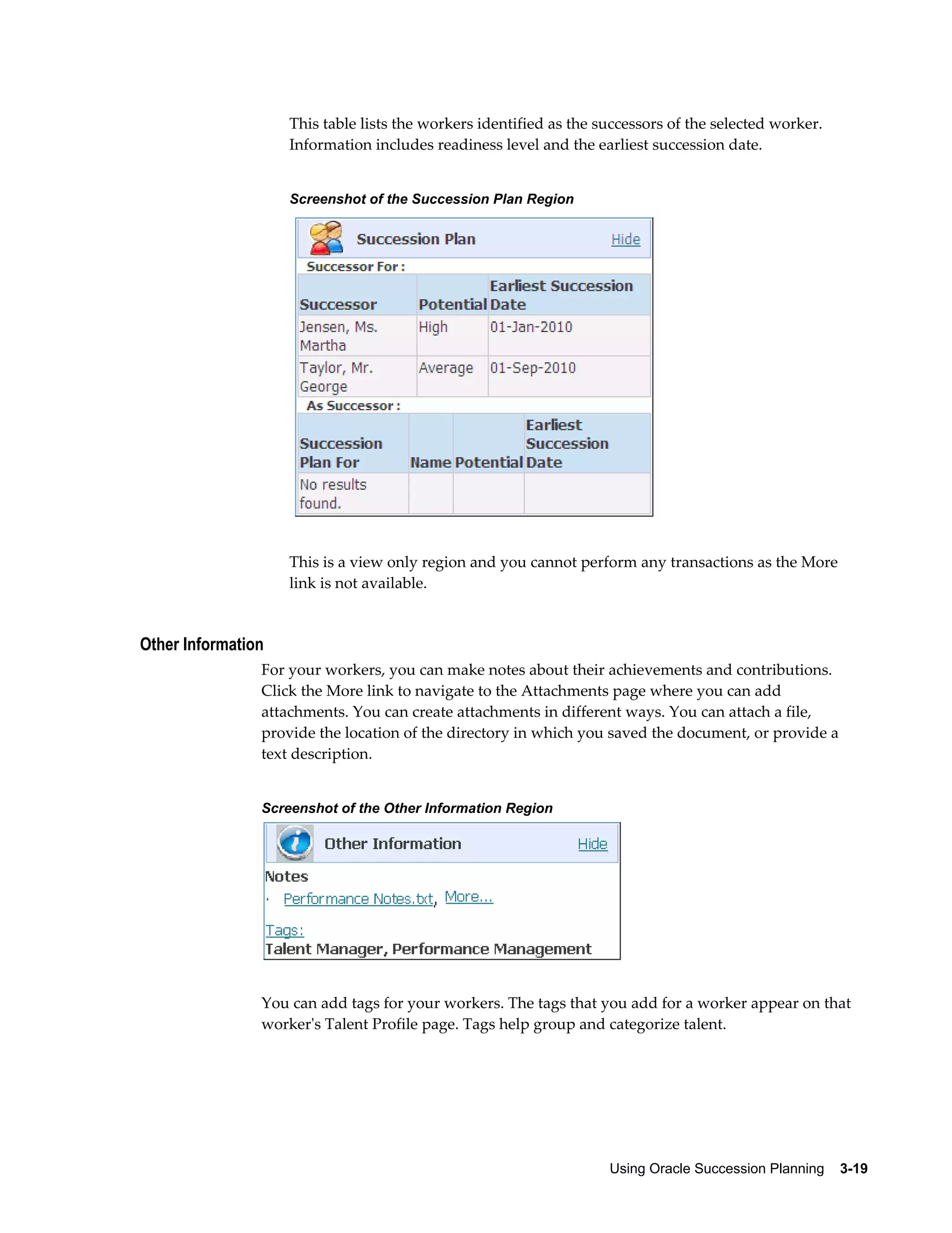 Using Oracle Succession Planning    3-19
This table lists the workers identified as the successors of the selected worker.
Information includes readiness level and the earliest succession date.
Screenshot of the Succession Plan Region
This is a view only region and you cannot perform any transactions as the More
link is not available.
Other Information
For your workers, you can make notes about their achievements and contributions.
Click the More link to navigate to the Attachments page where you can add
attachments. You can create attachments in different ways. You can attach a file,
provide the location of the directory in which you saved the document, or provide a
text description.
Screenshot of the Other Information Region
You can add tags for your workers. The tags that you add for a worker appear on that
worker's Talent Profile page. Tags help group and categorize talent.
 