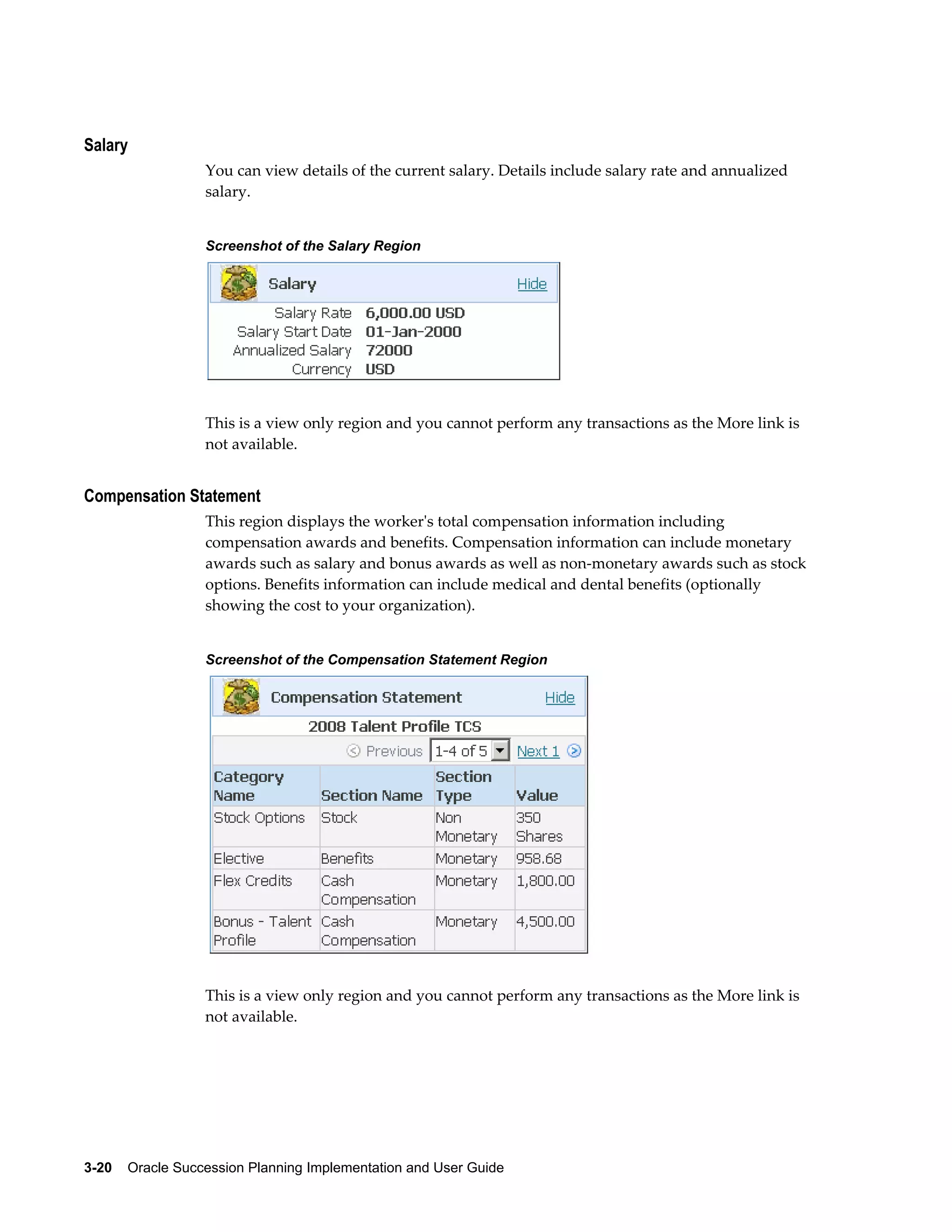 3-20    Oracle Succession Planning Implementation and User Guide
Salary
You can view details of the current salary. Details include salary rate and annualized
salary.
Screenshot of the Salary Region
This is a view only region and you cannot perform any transactions as the More link is
not available.
Compensation Statement
This region displays the worker's total compensation information including
compensation awards and benefits. Compensation information can include monetary
awards such as salary and bonus awards as well as non-monetary awards such as stock
options. Benefits information can include medical and dental benefits (optionally
showing the cost to your organization).
Screenshot of the Compensation Statement Region
This is a view only region and you cannot perform any transactions as the More link is
not available.
 