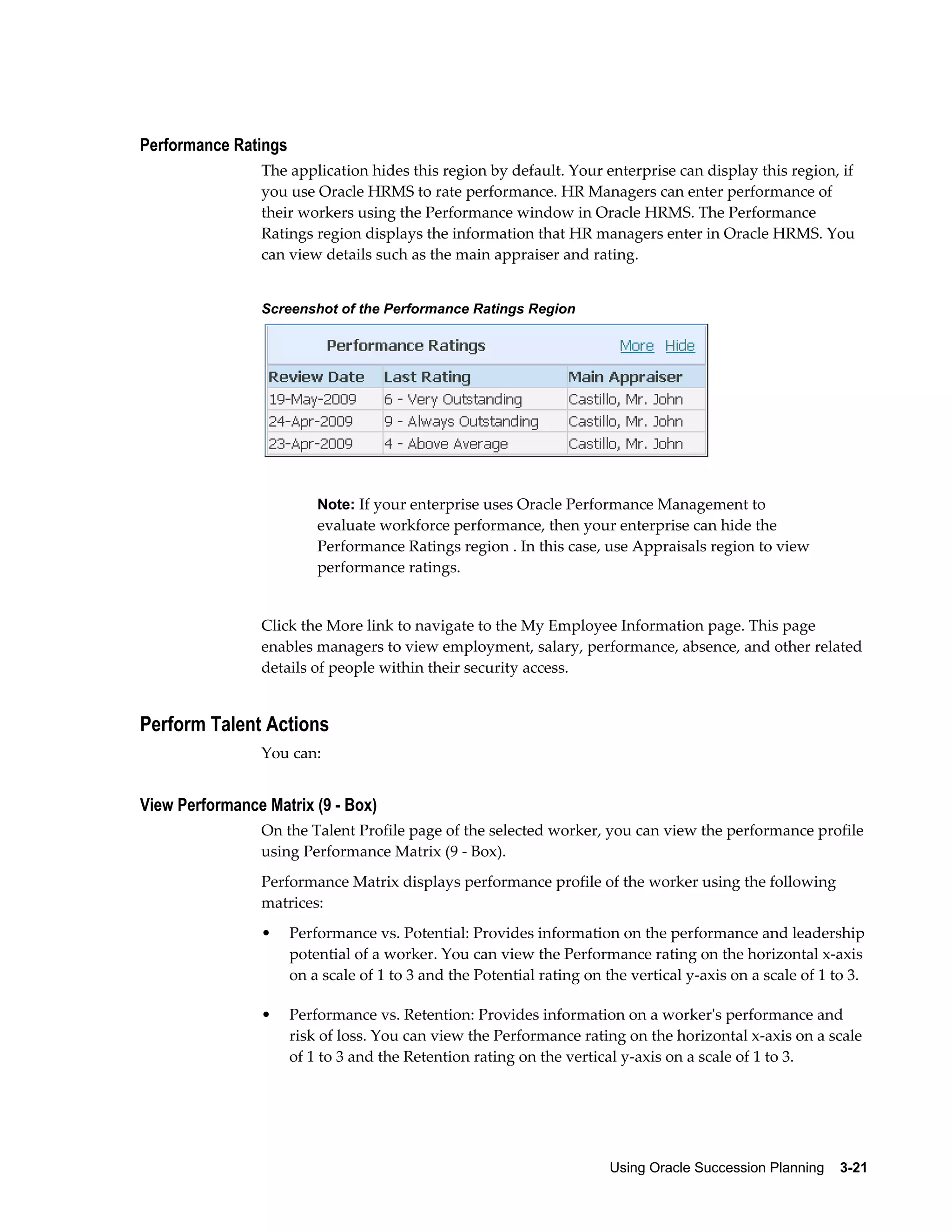Using Oracle Succession Planning    3-21
Performance Ratings
The application hides this region by default. Your enterprise can display this region, if
you use Oracle HRMS to rate performance. HR Managers can enter performance of
their workers using the Performance window in Oracle HRMS. The Performance
Ratings region displays the information that HR managers enter in Oracle HRMS. You
can view details such as the main appraiser and rating.
Screenshot of the Performance Ratings Region
Note: If your enterprise uses Oracle Performance Management to
evaluate workforce performance, then your enterprise can hide the
Performance Ratings region . In this case, use Appraisals region to view
performance ratings.
Click the More link to navigate to the My Employee Information page. This page
enables managers to view employment, salary, performance, absence, and other related
details of people within their security access.
Perform Talent Actions
You can:
View Performance Matrix (9 - Box)
On the Talent Profile page of the selected worker, you can view the performance profile
using Performance Matrix (9 - Box).
Performance Matrix displays performance profile of the worker using the following
matrices:
• Performance vs. Potential: Provides information on the performance and leadership
potential of a worker. You can view the Performance rating on the horizontal x-axis
on a scale of 1 to 3 and the Potential rating on the vertical y-axis on a scale of 1 to 3.
• Performance vs. Retention: Provides information on a worker's performance and
risk of loss. You can view the Performance rating on the horizontal x-axis on a scale
of 1 to 3 and the Retention rating on the vertical y-axis on a scale of 1 to 3.
 