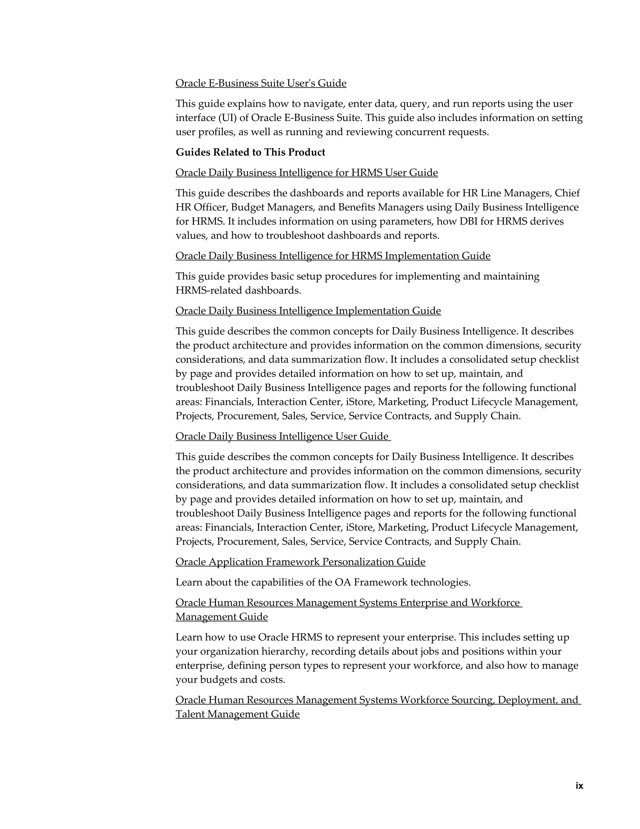     ix
Oracle E-Business Suite User's Guide
This guide explains how to navigate, enter data, query, and run reports using the user
interface (UI) of Oracle E-Business Suite. This guide also includes information on setting
user profiles, as well as running and reviewing concurrent requests.
Guides Related to This Product
Oracle Daily Business Intelligence for HRMS User Guide
This guide describes the dashboards and reports available for HR Line Managers, Chief
HR Officer, Budget Managers, and Benefits Managers using Daily Business Intelligence
for HRMS. It includes information on using parameters, how DBI for HRMS derives
values, and how to troubleshoot dashboards and reports.
Oracle Daily Business Intelligence for HRMS Implementation Guide
This guide provides basic setup procedures for implementing and maintaining
HRMS-related dashboards.
Oracle Daily Business Intelligence Implementation Guide
This guide describes the common concepts for Daily Business Intelligence. It describes
the product architecture and provides information on the common dimensions, security
considerations, and data summarization flow. It includes a consolidated setup checklist
by page and provides detailed information on how to set up, maintain, and
troubleshoot Daily Business Intelligence pages and reports for the following functional
areas: Financials, Interaction Center, iStore, Marketing, Product Lifecycle Management,
Projects, Procurement, Sales, Service, Service Contracts, and Supply Chain.
Oracle Daily Business Intelligence User Guide
This guide describes the common concepts for Daily Business Intelligence. It describes
the product architecture and provides information on the common dimensions, security
considerations, and data summarization flow. It includes a consolidated setup checklist
by page and provides detailed information on how to set up, maintain, and
troubleshoot Daily Business Intelligence pages and reports for the following functional
areas: Financials, Interaction Center, iStore, Marketing, Product Lifecycle Management,
Projects, Procurement, Sales, Service, Service Contracts, and Supply Chain.
Oracle Application Framework Personalization Guide
Learn about the capabilities of the OA Framework technologies.
Oracle Human Resources Management Systems Enterprise and Workforce
Management Guide
Learn how to use Oracle HRMS to represent your enterprise. This includes setting up
your organization hierarchy, recording details about jobs and positions within your
enterprise, defining person types to represent your workforce, and also how to manage
your budgets and costs.
Oracle Human Resources Management Systems Workforce Sourcing, Deployment, and
Talent Management Guide
 