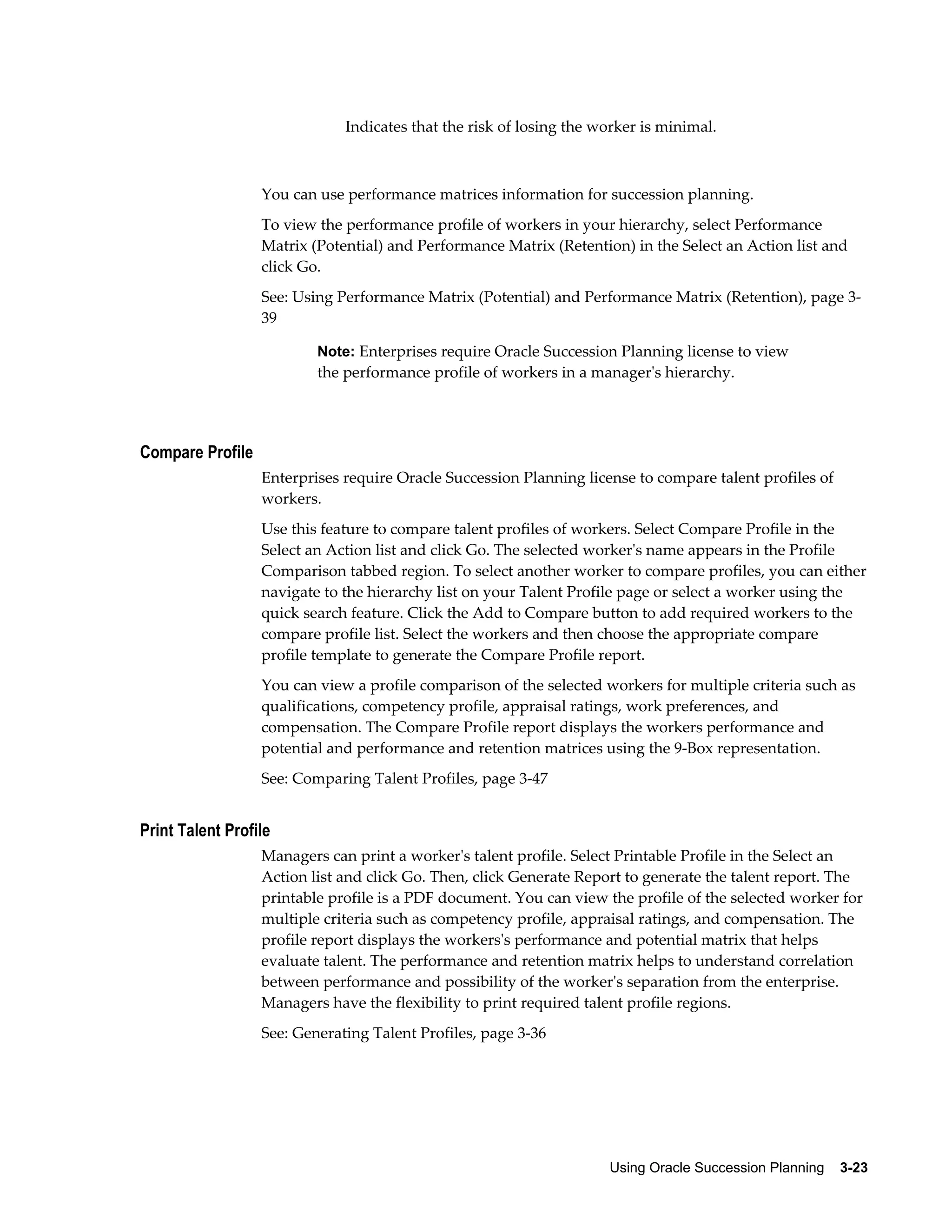 Using Oracle Succession Planning    3-23
Indicates that the risk of losing the worker is minimal.
You can use performance matrices information for succession planning.
To view the performance profile of workers in your hierarchy, select Performance
Matrix (Potential) and Performance Matrix (Retention) in the Select an Action list and
click Go.
See: Using Performance Matrix (Potential) and Performance Matrix (Retention), page 3-
39
Note: Enterprises require Oracle Succession Planning license to view
the performance profile of workers in a manager's hierarchy.
Compare Profile
Enterprises require Oracle Succession Planning license to compare talent profiles of
workers.
Use this feature to compare talent profiles of workers. Select Compare Profile in the
Select an Action list and click Go. The selected worker's name appears in the Profile
Comparison tabbed region. To select another worker to compare profiles, you can either
navigate to the hierarchy list on your Talent Profile page or select a worker using the
quick search feature. Click the Add to Compare button to add required workers to the
compare profile list. Select the workers and then choose the appropriate compare
profile template to generate the Compare Profile report.
You can view a profile comparison of the selected workers for multiple criteria such as
qualifications, competency profile, appraisal ratings, work preferences, and
compensation. The Compare Profile report displays the workers performance and
potential and performance and retention matrices using the 9-Box representation.
See: Comparing Talent Profiles, page 3-47
Print Talent Profile
Managers can print a worker's talent profile. Select Printable Profile in the Select an
Action list and click Go. Then, click Generate Report to generate the talent report. The
printable profile is a PDF document. You can view the profile of the selected worker for
multiple criteria such as competency profile, appraisal ratings, and compensation. The
profile report displays the workers's performance and potential matrix that helps
evaluate talent. The performance and retention matrix helps to understand correlation
between performance and possibility of the worker's separation from the enterprise.
Managers have the flexibility to print required talent profile regions.
See: Generating Talent Profiles, page 3-36
 
