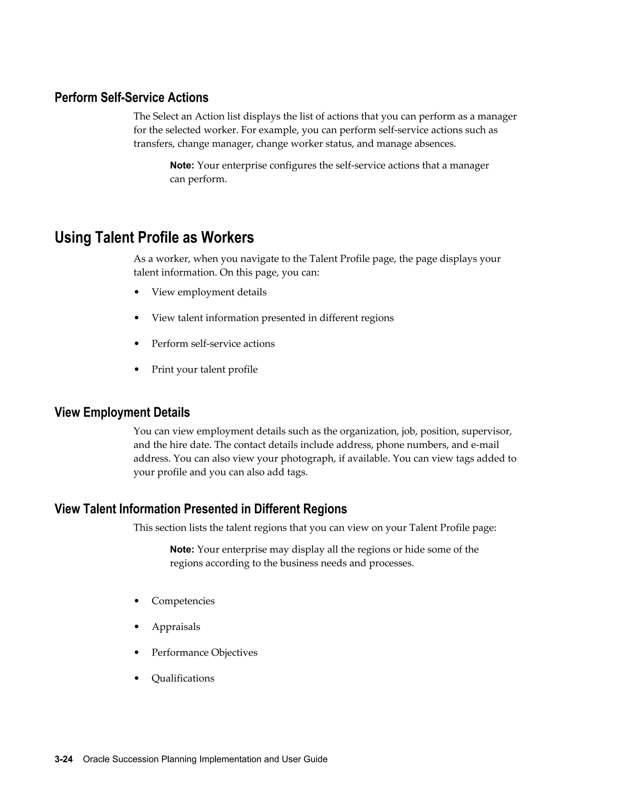 3-24    Oracle Succession Planning Implementation and User Guide
Perform Self-Service Actions
The Select an Action list displays the list of actions that you can perform as a manager
for the selected worker. For example, you can perform self-service actions such as
transfers, change manager, change worker status, and manage absences.
Note: Your enterprise configures the self-service actions that a manager
can perform.
Using Talent Profile as Workers
As a worker, when you navigate to the Talent Profile page, the page displays your
talent information. On this page, you can:
• View employment details
• View talent information presented in different regions
• Perform self-service actions
• Print your talent profile
View Employment Details
You can view employment details such as the organization, job, position, supervisor,
and the hire date. The contact details include address, phone numbers, and e-mail
address. You can also view your photograph, if available. You can view tags added to
your profile and you can also add tags.
View Talent Information Presented in Different Regions
This section lists the talent regions that you can view on your Talent Profile page:
Note: Your enterprise may display all the regions or hide some of the
regions according to the business needs and processes.
• Competencies
• Appraisals
• Performance Objectives
• Qualifications
 