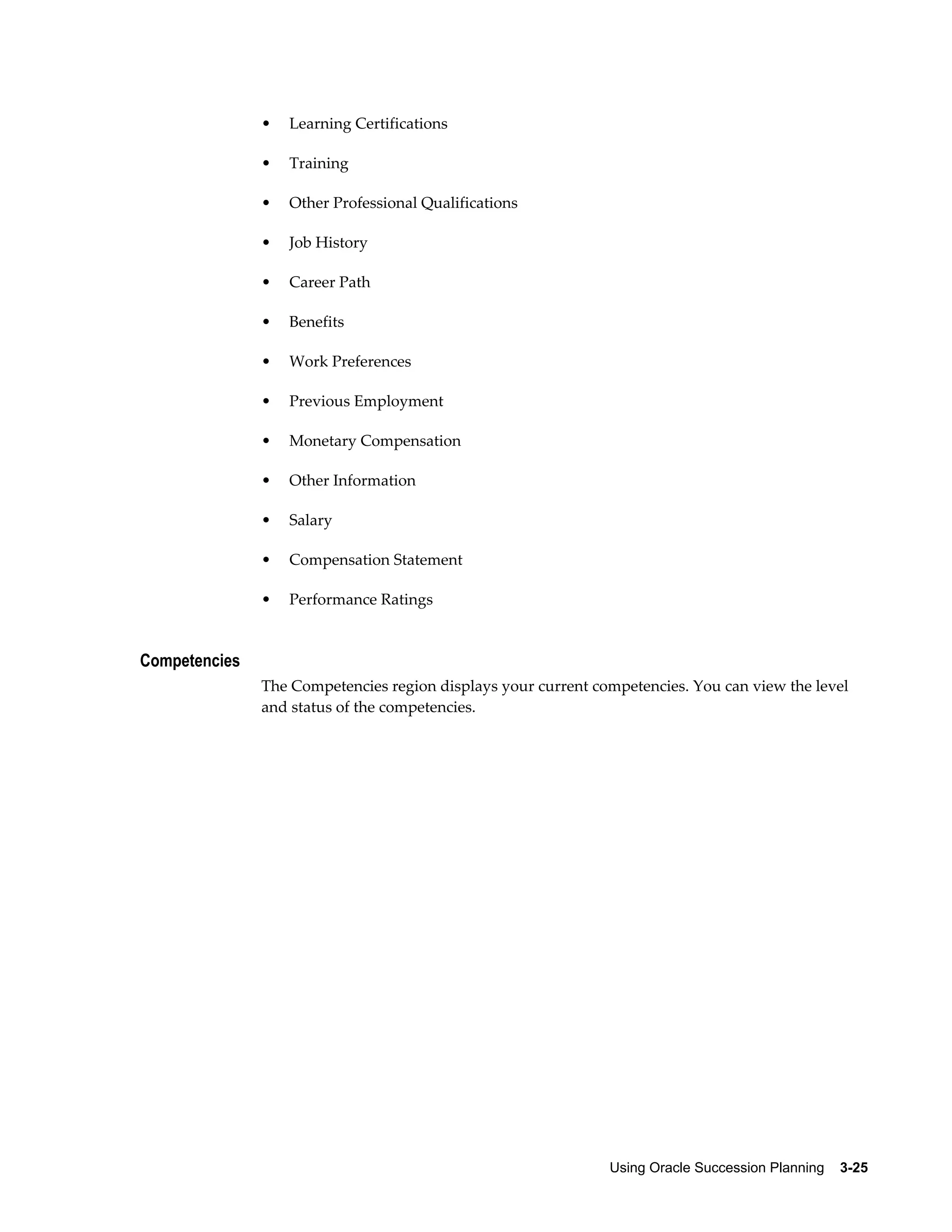 Using Oracle Succession Planning    3-25
• Learning Certifications
• Training
• Other Professional Qualifications
• Job History
• Career Path
• Benefits
• Work Preferences
• Previous Employment
• Monetary Compensation
• Other Information
• Salary
• Compensation Statement
• Performance Ratings
Competencies
The Competencies region displays your current competencies. You can view the level
and status of the competencies.
 