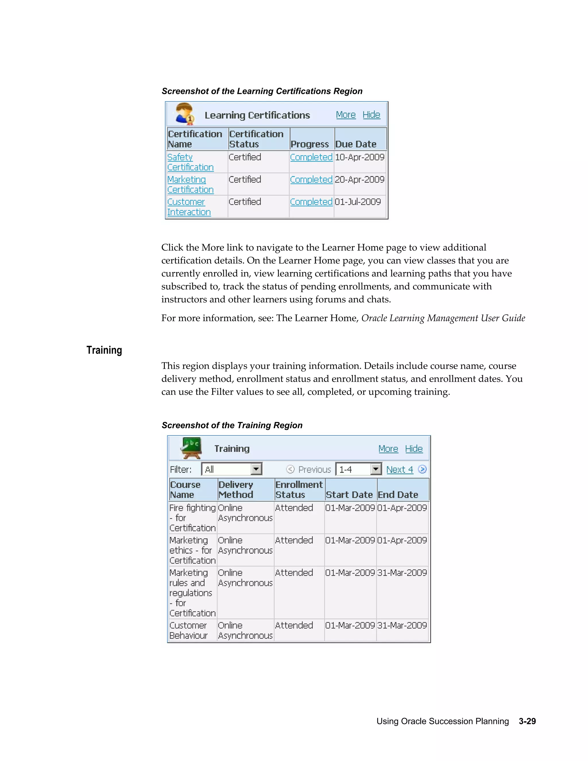 Using Oracle Succession Planning    3-29
Screenshot of the Learning Certifications Region
Click the More link to navigate to the Learner Home page to view additional
certification details. On the Learner Home page, you can view classes that you are
currently enrolled in, view learning certifications and learning paths that you have
subscribed to, track the status of pending enrollments, and communicate with
instructors and other learners using forums and chats.
For more information, see: The Learner Home, Oracle Learning Management User Guide
Training
This region displays your training information. Details include course name, course
delivery method, enrollment status and enrollment status, and enrollment dates. You
can use the Filter values to see all, completed, or upcoming training.
Screenshot of the Training Region
 