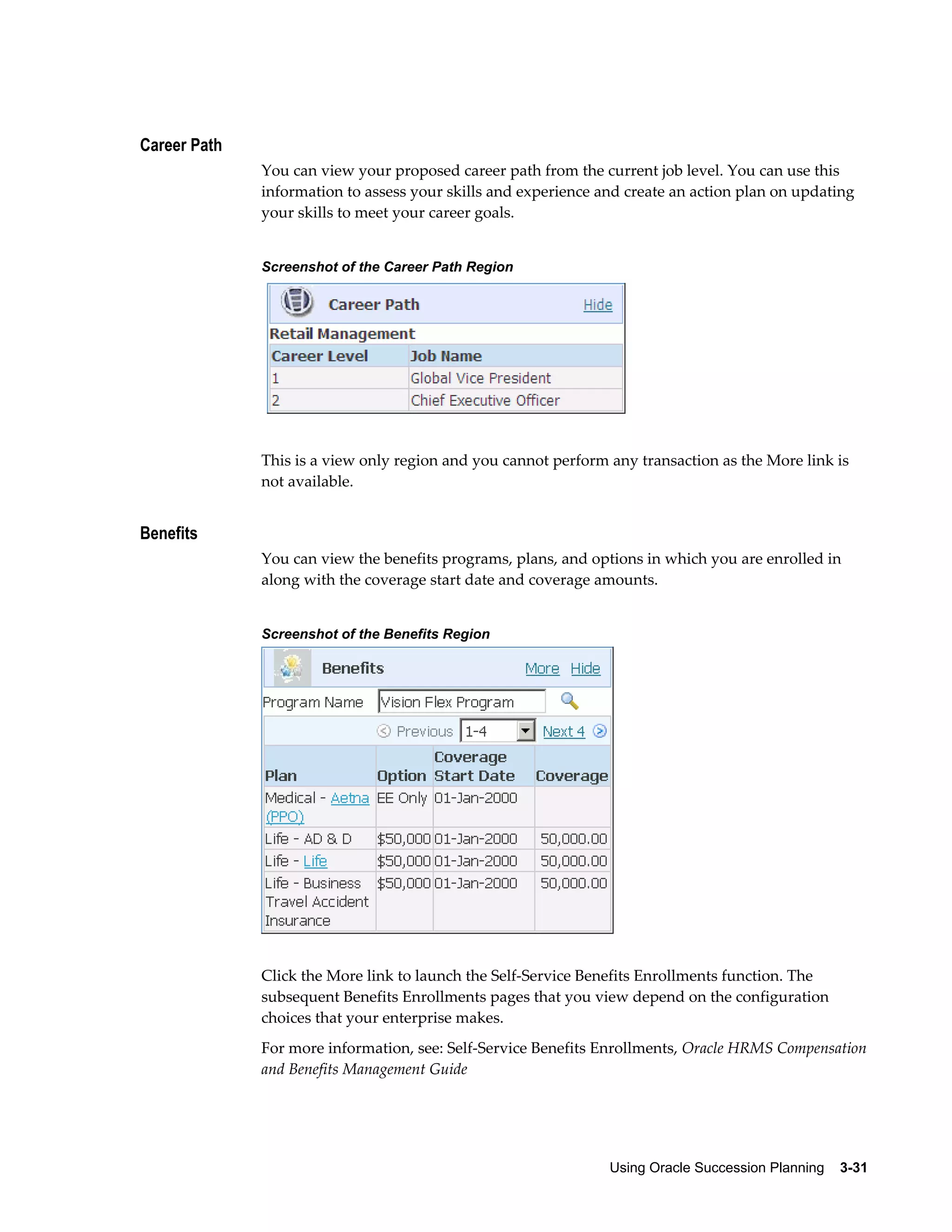 Using Oracle Succession Planning    3-31
Career Path
You can view your proposed career path from the current job level. You can use this
information to assess your skills and experience and create an action plan on updating
your skills to meet your career goals.
Screenshot of the Career Path Region
This is a view only region and you cannot perform any transaction as the More link is
not available.
Benefits
You can view the benefits programs, plans, and options in which you are enrolled in
along with the coverage start date and coverage amounts.
Screenshot of the Benefits Region
Click the More link to launch the Self-Service Benefits Enrollments function. The
subsequent Benefits Enrollments pages that you view depend on the configuration
choices that your enterprise makes.
For more information, see: Self-Service Benefits Enrollments, Oracle HRMS Compensation
and Benefits Management Guide
 