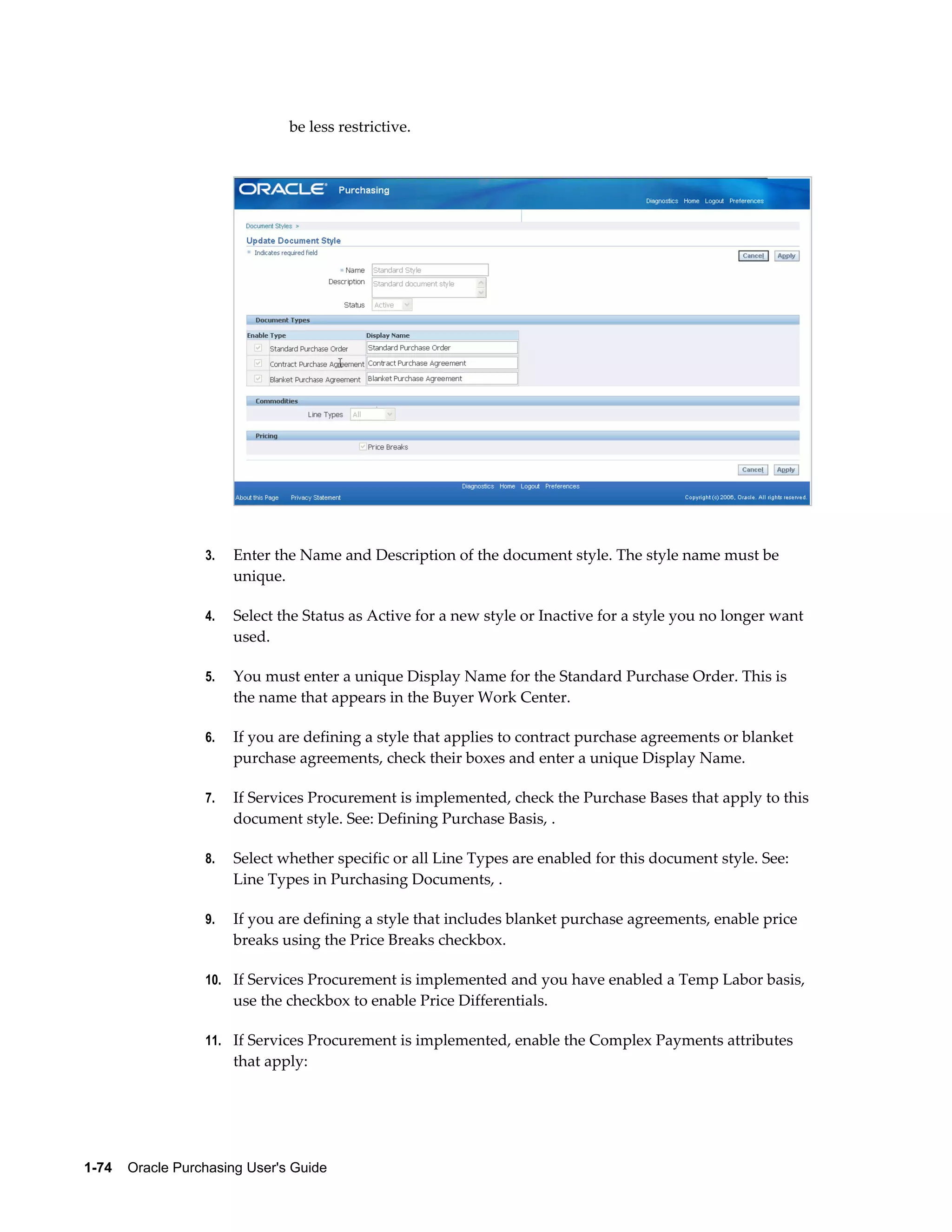 be less restrictive.




                  3.   Enter the Name and Description of the document style. The style name must be
                       unique.

                  4.   Select the Status as Active for a new style or Inactive for a style you no longer want
                       used.

                  5.   You must enter a unique Display Name for the Standard Purchase Order. This is
                       the name that appears in the Buyer Work Center.

                  6.   If you are defining a style that applies to contract purchase agreements or blanket
                       purchase agreements, check their boxes and enter a unique Display Name.

                  7.   If Services Procurement is implemented, check the Purchase Bases that apply to this
                       document style. See: Defining Purchase Basis, .

                  8.   Select whether specific or all Line Types are enabled for this document style. See:
                       Line Types in Purchasing Documents, .

                  9.   If you are defining a style that includes blanket purchase agreements, enable price
                       breaks using the Price Breaks checkbox.

                  10. If Services Procurement is implemented and you have enabled a Temp Labor basis,
                       use the checkbox to enable Price Differentials.

                  11. If Services Procurement is implemented, enable the Complex Payments attributes
                       that apply:




1-74    Oracle Purchasing User's Guide
 