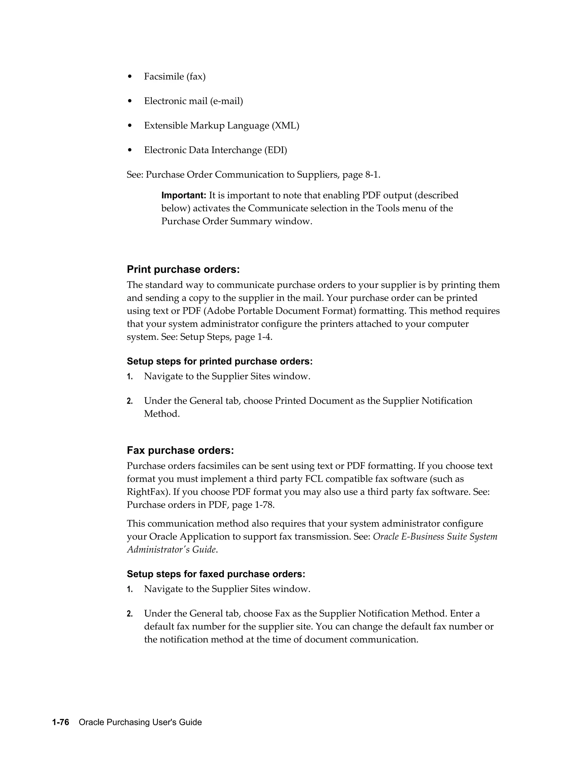 •    Facsimile (fax)

                  •    Electronic mail (e-mail)

                  •    Extensible Markup Language (XML)

                  •    Electronic Data Interchange (EDI)

                  See: Purchase Order Communication to Suppliers, page 8-1.

                           Important: It is important to note that enabling PDF output (described
                           below) activates the Communicate selection in the Tools menu of the
                           Purchase Order Summary window.




                  Print purchase orders:
                  The standard way to communicate purchase orders to your supplier is by printing them
                  and sending a copy to the supplier in the mail. Your purchase order can be printed
                  using text or PDF (Adobe Portable Document Format) formatting. This method requires
                  that your system administrator configure the printers attached to your computer
                  system. See: Setup Steps, page 1-4.

                  Setup steps for printed purchase orders:
                  1.   Navigate to the Supplier Sites window.

                  2.   Under the General tab, choose Printed Document as the Supplier Notification
                       Method.


                  Fax purchase orders:
                  Purchase orders facsimiles can be sent using text or PDF formatting. If you choose text
                  format you must implement a third party FCL compatible fax software (such as
                  RightFax). If you choose PDF format you may also use a third party fax software. See:
                  Purchase orders in PDF, page 1-78.
                  This communication method also requires that your system administrator configure
                  your Oracle Application to support fax transmission. See: Oracle E-Business Suite System
                  Administrator's Guide.

                  Setup steps for faxed purchase orders:
                  1.   Navigate to the Supplier Sites window.

                  2.   Under the General tab, choose Fax as the Supplier Notification Method. Enter a
                       default fax number for the supplier site. You can change the default fax number or
                       the notification method at the time of document communication.




1-76    Oracle Purchasing User's Guide
 