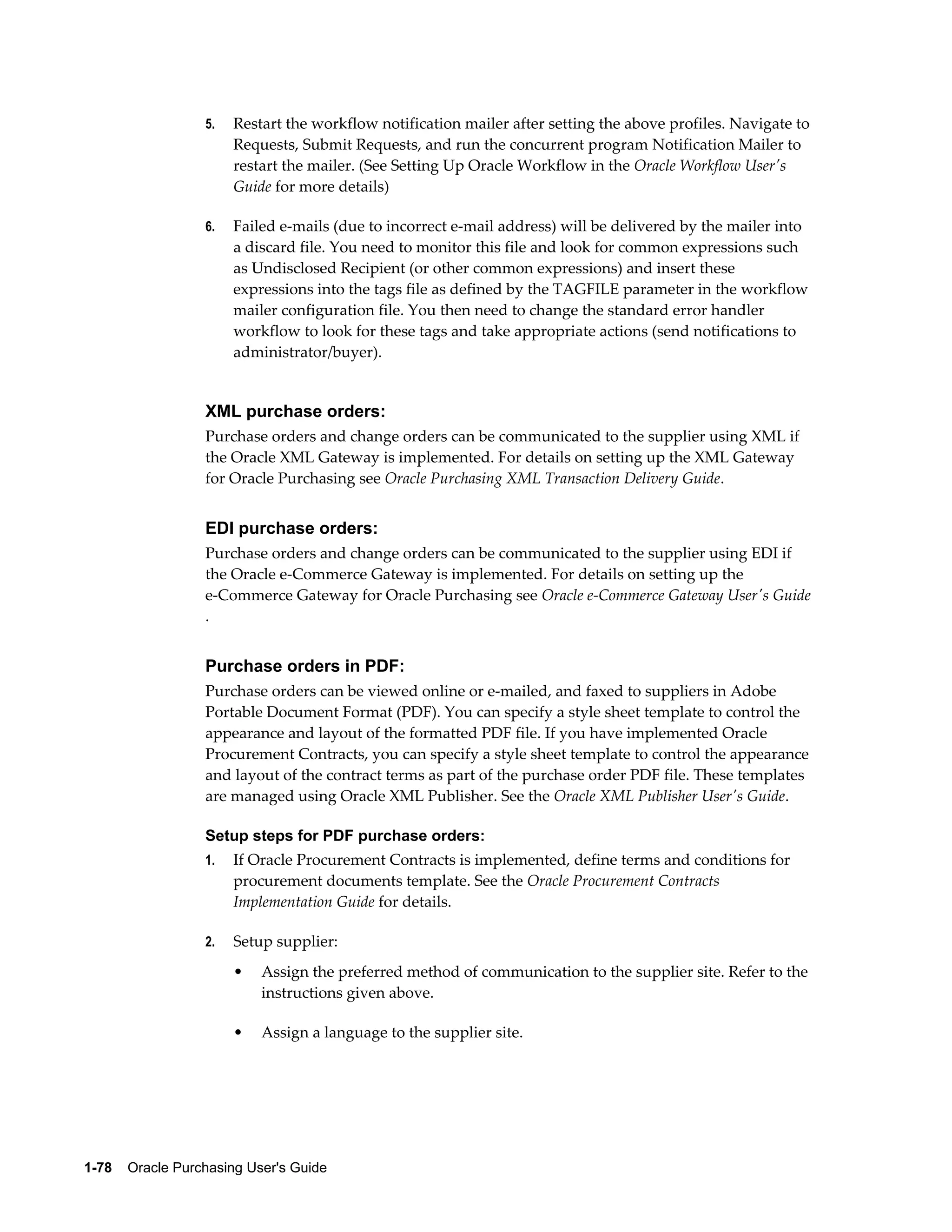 5.   Restart the workflow notification mailer after setting the above profiles. Navigate to
                       Requests, Submit Requests, and run the concurrent program Notification Mailer to
                       restart the mailer. (See Setting Up Oracle Workflow in the Oracle Workflow User's
                       Guide for more details)

                  6.   Failed e-mails (due to incorrect e-mail address) will be delivered by the mailer into
                       a discard file. You need to monitor this file and look for common expressions such
                       as Undisclosed Recipient (or other common expressions) and insert these
                       expressions into the tags file as defined by the TAGFILE parameter in the workflow
                       mailer configuration file. You then need to change the standard error handler
                       workflow to look for these tags and take appropriate actions (send notifications to
                       administrator/buyer).


                  XML purchase orders:
                  Purchase orders and change orders can be communicated to the supplier using XML if
                  the Oracle XML Gateway is implemented. For details on setting up the XML Gateway
                  for Oracle Purchasing see Oracle Purchasing XML Transaction Delivery Guide.


                  EDI purchase orders:
                  Purchase orders and change orders can be communicated to the supplier using EDI if
                  the Oracle e-Commerce Gateway is implemented. For details on setting up the
                  e-Commerce Gateway for Oracle Purchasing see Oracle e-Commerce Gateway User's Guide
                  .


                  Purchase orders in PDF:
                  Purchase orders can be viewed online or e-mailed, and faxed to suppliers in Adobe
                  Portable Document Format (PDF). You can specify a style sheet template to control the
                  appearance and layout of the formatted PDF file. If you have implemented Oracle
                  Procurement Contracts, you can specify a style sheet template to control the appearance
                  and layout of the contract terms as part of the purchase order PDF file. These templates
                  are managed using Oracle XML Publisher. See the Oracle XML Publisher User's Guide.

                  Setup steps for PDF purchase orders:
                  1.   If Oracle Procurement Contracts is implemented, define terms and conditions for
                       procurement documents template. See the Oracle Procurement Contracts
                       Implementation Guide for details.

                  2.   Setup supplier:
                       •   Assign the preferred method of communication to the supplier site. Refer to the
                           instructions given above.

                       •   Assign a language to the supplier site.




1-78    Oracle Purchasing User's Guide
 