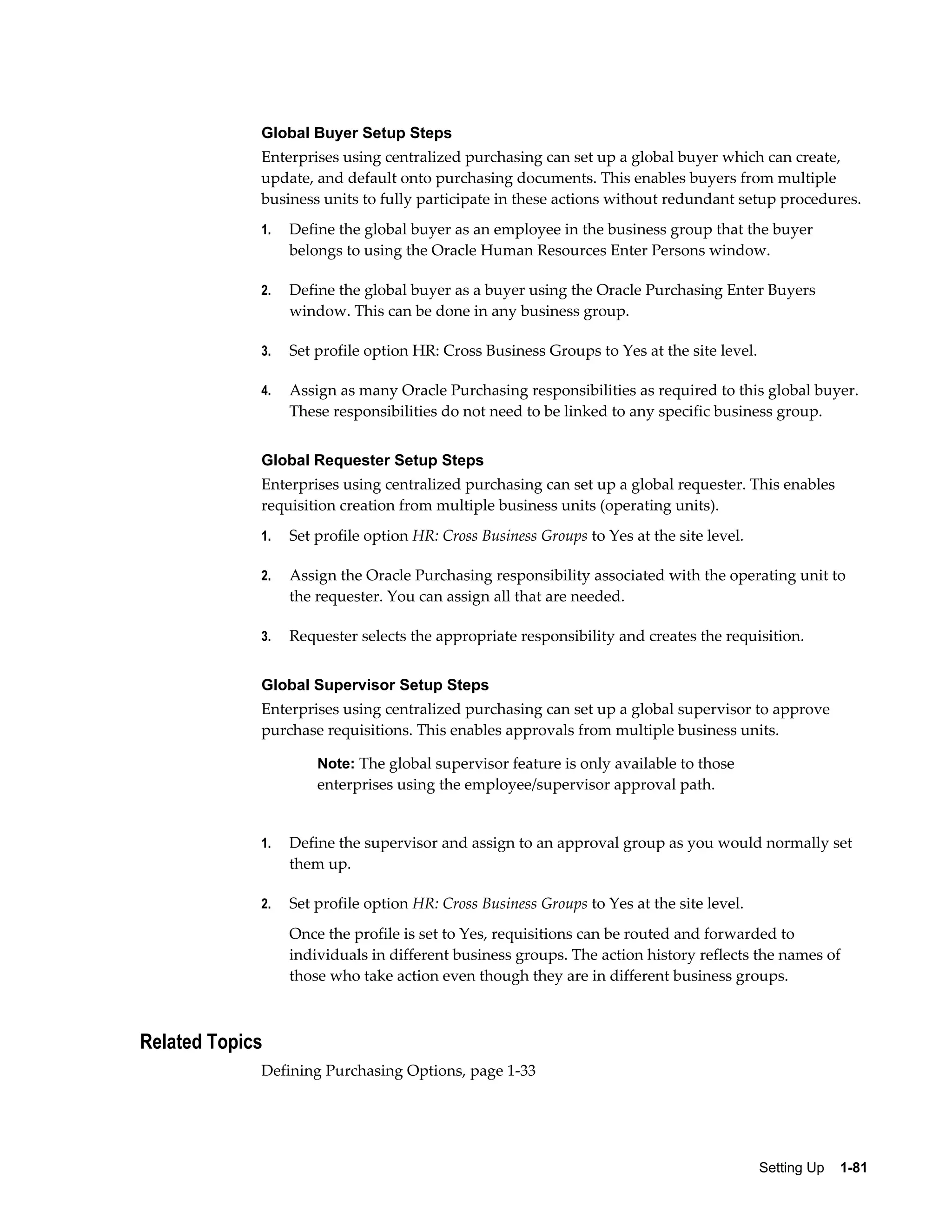 Global Buyer Setup Steps
             Enterprises using centralized purchasing can set up a global buyer which can create,
             update, and default onto purchasing documents. This enables buyers from multiple
             business units to fully participate in these actions without redundant setup procedures.
             1.   Define the global buyer as an employee in the business group that the buyer
                  belongs to using the Oracle Human Resources Enter Persons window.

             2.   Define the global buyer as a buyer using the Oracle Purchasing Enter Buyers
                  window. This can be done in any business group.

             3.   Set profile option HR: Cross Business Groups to Yes at the site level.

             4.   Assign as many Oracle Purchasing responsibilities as required to this global buyer.
                  These responsibilities do not need to be linked to any specific business group.


             Global Requester Setup Steps
             Enterprises using centralized purchasing can set up a global requester. This enables
             requisition creation from multiple business units (operating units).
             1.   Set profile option HR: Cross Business Groups to Yes at the site level.

             2.   Assign the Oracle Purchasing responsibility associated with the operating unit to
                  the requester. You can assign all that are needed.

             3.   Requester selects the appropriate responsibility and creates the requisition.


             Global Supervisor Setup Steps
             Enterprises using centralized purchasing can set up a global supervisor to approve
             purchase requisitions. This enables approvals from multiple business units.

                      Note: The global supervisor feature is only available to those
                      enterprises using the employee/supervisor approval path.


             1.   Define the supervisor and assign to an approval group as you would normally set
                  them up.

             2.   Set profile option HR: Cross Business Groups to Yes at the site level.
                  Once the profile is set to Yes, requisitions can be routed and forwarded to
                  individuals in different business groups. The action history reflects the names of
                  those who take action even though they are in different business groups.



Related Topics
             Defining Purchasing Options, page 1-33




                                                                                           Setting Up    1-81
 