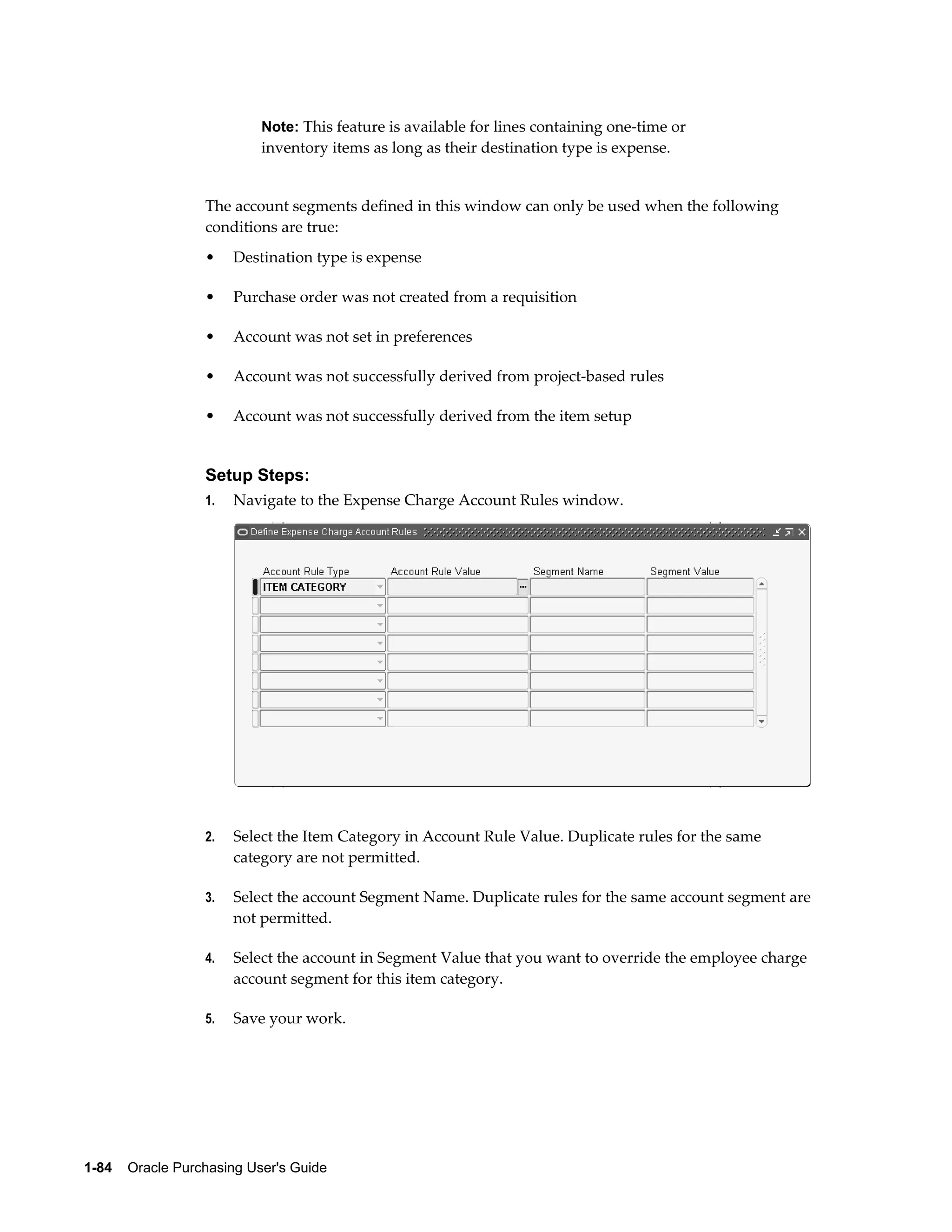 Note: This feature is available for lines containing one-time or
                           inventory items as long as their destination type is expense.


                  The account segments defined in this window can only be used when the following
                  conditions are true:
                  •    Destination type is expense

                  •    Purchase order was not created from a requisition

                  •    Account was not set in preferences

                  •    Account was not successfully derived from project-based rules

                  •    Account was not successfully derived from the item setup


                  Setup Steps:
                  1.   Navigate to the Expense Charge Account Rules window.




                  2.   Select the Item Category in Account Rule Value. Duplicate rules for the same
                       category are not permitted.

                  3.   Select the account Segment Name. Duplicate rules for the same account segment are
                       not permitted.

                  4.   Select the account in Segment Value that you want to override the employee charge
                       account segment for this item category.

                  5.   Save your work.




1-84    Oracle Purchasing User's Guide
 