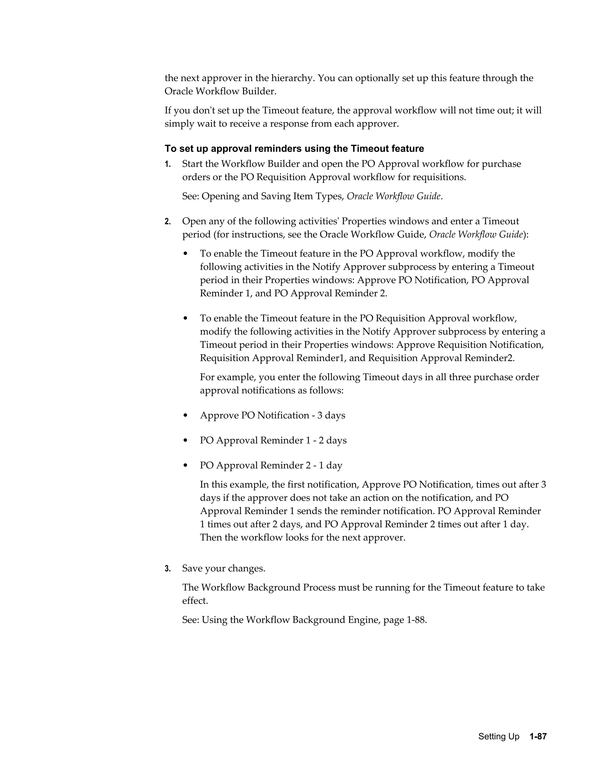 the next approver in the hierarchy. You can optionally set up this feature through the
Oracle Workflow Builder.
If you don't set up the Timeout feature, the approval workflow will not time out; it will
simply wait to receive a response from each approver.

To set up approval reminders using the Timeout feature
1.   Start the Workflow Builder and open the PO Approval workflow for purchase
     orders or the PO Requisition Approval workflow for requisitions.
     See: Opening and Saving Item Types, Oracle Workflow Guide.

2.   Open any of the following activities' Properties windows and enter a Timeout
     period (for instructions, see the Oracle Workflow Guide, Oracle Workflow Guide):
     •   To enable the Timeout feature in the PO Approval workflow, modify the
         following activities in the Notify Approver subprocess by entering a Timeout
         period in their Properties windows: Approve PO Notification, PO Approval
         Reminder 1, and PO Approval Reminder 2.

     •   To enable the Timeout feature in the PO Requisition Approval workflow,
         modify the following activities in the Notify Approver subprocess by entering a
         Timeout period in their Properties windows: Approve Requisition Notification,
         Requisition Approval Reminder1, and Requisition Approval Reminder2.
         For example, you enter the following Timeout days in all three purchase order
         approval notifications as follows:

     •   Approve PO Notification - 3 days

     •   PO Approval Reminder 1 - 2 days

     •   PO Approval Reminder 2 - 1 day
         In this example, the first notification, Approve PO Notification, times out after 3
         days if the approver does not take an action on the notification, and PO
         Approval Reminder 1 sends the reminder notification. PO Approval Reminder
         1 times out after 2 days, and PO Approval Reminder 2 times out after 1 day.
         Then the workflow looks for the next approver.


3.   Save your changes.
     The Workflow Background Process must be running for the Timeout feature to take
     effect.
     See: Using the Workflow Background Engine, page 1-88.




                                                                           Setting Up    1-87
 