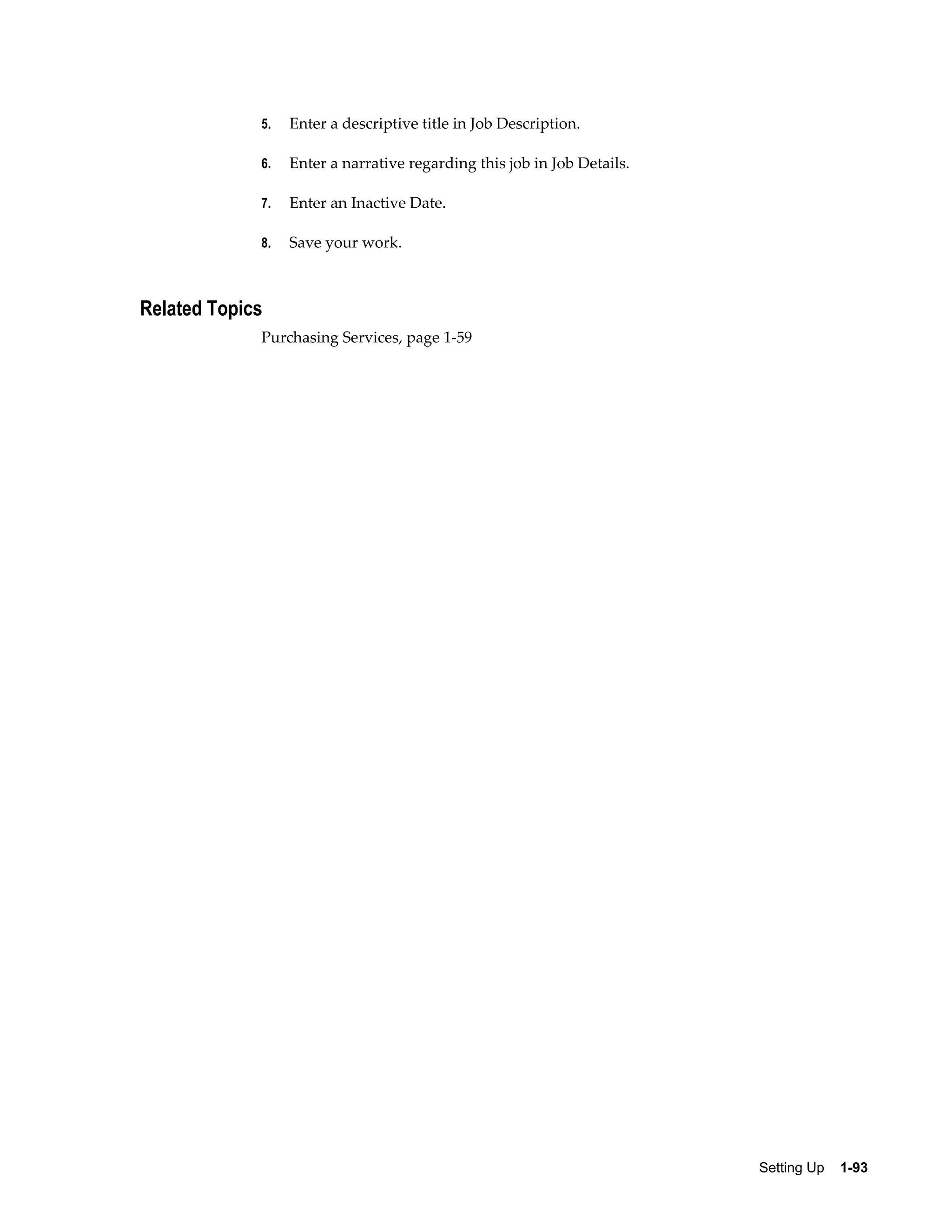 5.   Enter a descriptive title in Job Description.

             6.   Enter a narrative regarding this job in Job Details.

             7.   Enter an Inactive Date.

             8.   Save your work.



Related Topics
             Purchasing Services, page 1-59




                                                                         Setting Up    1-93
 