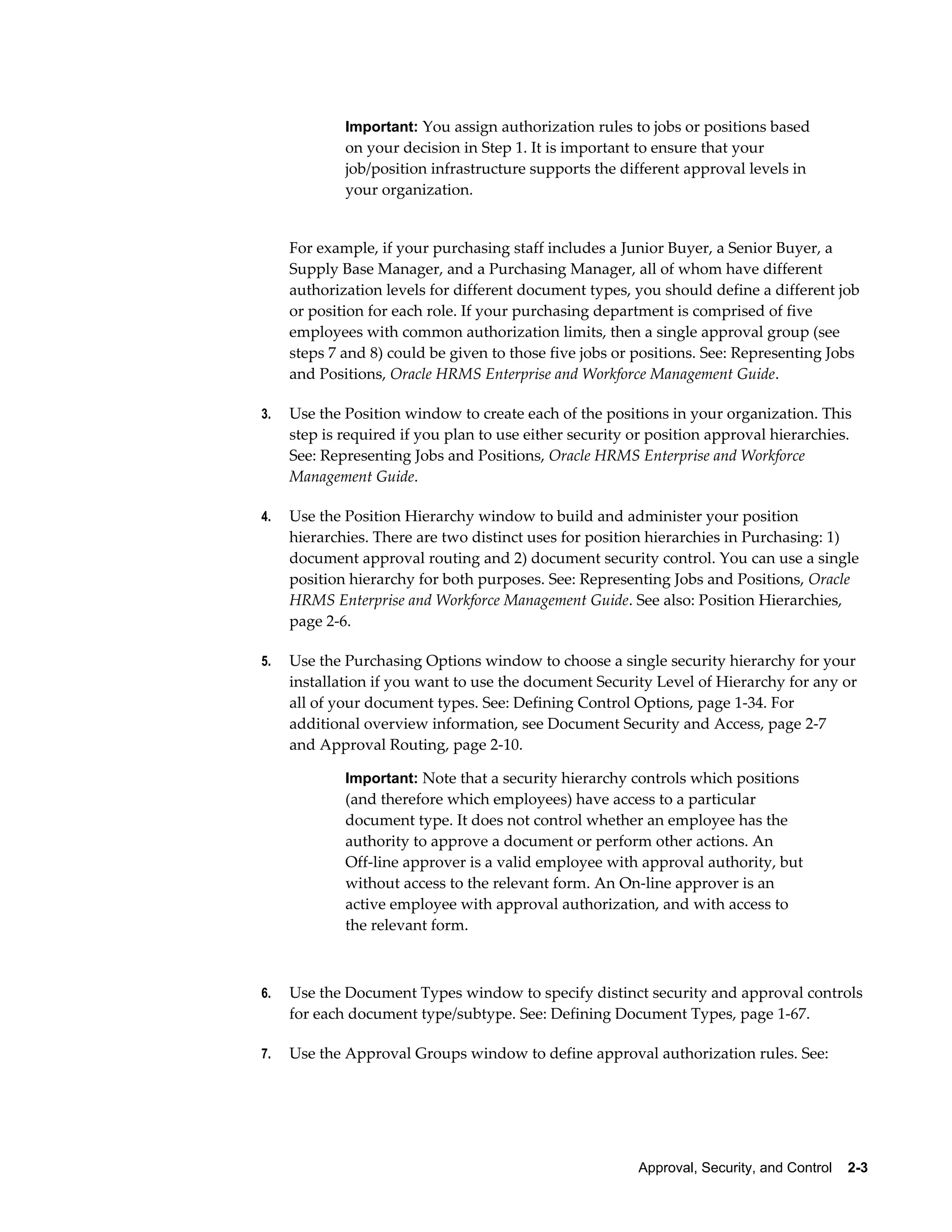 Important: You assign authorization rules to jobs or positions based
             on your decision in Step 1. It is important to ensure that your
             job/position infrastructure supports the different approval levels in
             your organization.


     For example, if your purchasing staff includes a Junior Buyer, a Senior Buyer, a
     Supply Base Manager, and a Purchasing Manager, all of whom have different
     authorization levels for different document types, you should define a different job
     or position for each role. If your purchasing department is comprised of five
     employees with common authorization limits, then a single approval group (see
     steps 7 and 8) could be given to those five jobs or positions. See: Representing Jobs
     and Positions, Oracle HRMS Enterprise and Workforce Management Guide.

3.   Use the Position window to create each of the positions in your organization. This
     step is required if you plan to use either security or position approval hierarchies.
     See: Representing Jobs and Positions, Oracle HRMS Enterprise and Workforce
     Management Guide.

4.   Use the Position Hierarchy window to build and administer your position
     hierarchies. There are two distinct uses for position hierarchies in Purchasing: 1)
     document approval routing and 2) document security control. You can use a single
     position hierarchy for both purposes. See: Representing Jobs and Positions, Oracle
     HRMS Enterprise and Workforce Management Guide. See also: Position Hierarchies,
     page 2-6.

5.   Use the Purchasing Options window to choose a single security hierarchy for your
     installation if you want to use the document Security Level of Hierarchy for any or
     all of your document types. See: Defining Control Options, page 1-34. For
     additional overview information, see Document Security and Access, page 2-7
     and Approval Routing, page 2-10.

             Important: Note that a security hierarchy controls which positions
             (and therefore which employees) have access to a particular
             document type. It does not control whether an employee has the
             authority to approve a document or perform other actions. An
             Off-line approver is a valid employee with approval authority, but
             without access to the relevant form. An On-line approver is an
             active employee with approval authorization, and with access to
             the relevant form.



6.   Use the Document Types window to specify distinct security and approval controls
     for each document type/subtype. See: Defining Document Types, page 1-67.

7.   Use the Approval Groups window to define approval authorization rules. See:




                                                         Approval, Security, and Control    2-3
 