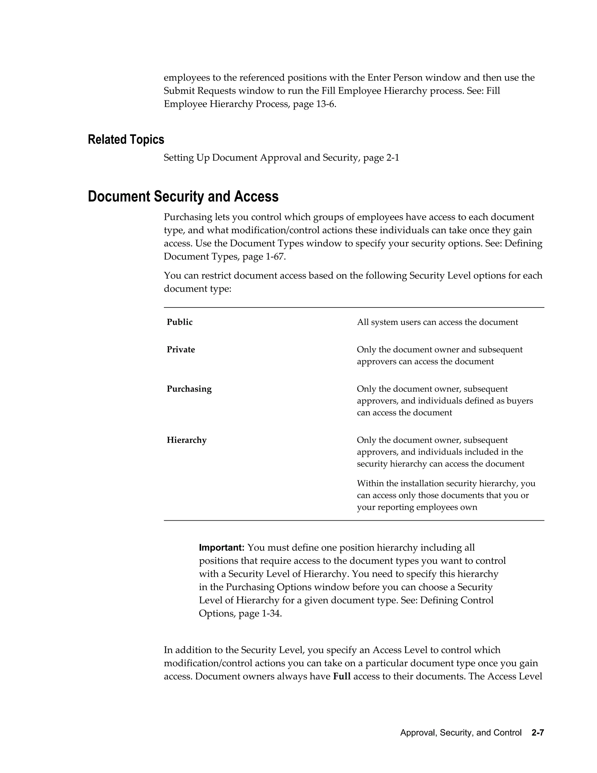 employees to the referenced positions with the Enter Person window and then use the
             Submit Requests window to run the Fill Employee Hierarchy process. See: Fill
             Employee Hierarchy Process, page 13-6.


Related Topics
             Setting Up Document Approval and Security, page 2-1



Document Security and Access
             Purchasing lets you control which groups of employees have access to each document
             type, and what modification/control actions these individuals can take once they gain
             access. Use the Document Types window to specify your security options. See: Defining
             Document Types, page 1-67.
             You can restrict document access based on the following Security Level options for each
             document type:


                 Public                                        All system users can access the document


                 Private                                       Only the document owner and subsequent
                                                               approvers can access the document


                 Purchasing                                    Only the document owner, subsequent
                                                               approvers, and individuals defined as buyers
                                                               can access the document


                 Hierarchy                                     Only the document owner, subsequent
                                                               approvers, and individuals included in the
                                                               security hierarchy can access the document

                                                               Within the installation security hierarchy, you
                                                               can access only those documents that you or
                                                               your reporting employees own



                           Important: You must define one position hierarchy including all
                           positions that require access to the document types you want to control
                           with a Security Level of Hierarchy. You need to specify this hierarchy
                           in the Purchasing Options window before you can choose a Security
                           Level of Hierarchy for a given document type. See: Defining Control
                           Options, page 1-34.


             In addition to the Security Level, you specify an Access Level to control which
             modification/control actions you can take on a particular document type once you gain
             access. Document owners always have Full access to their documents. The Access Level




                                                                          Approval, Security, and Control    2-7
 