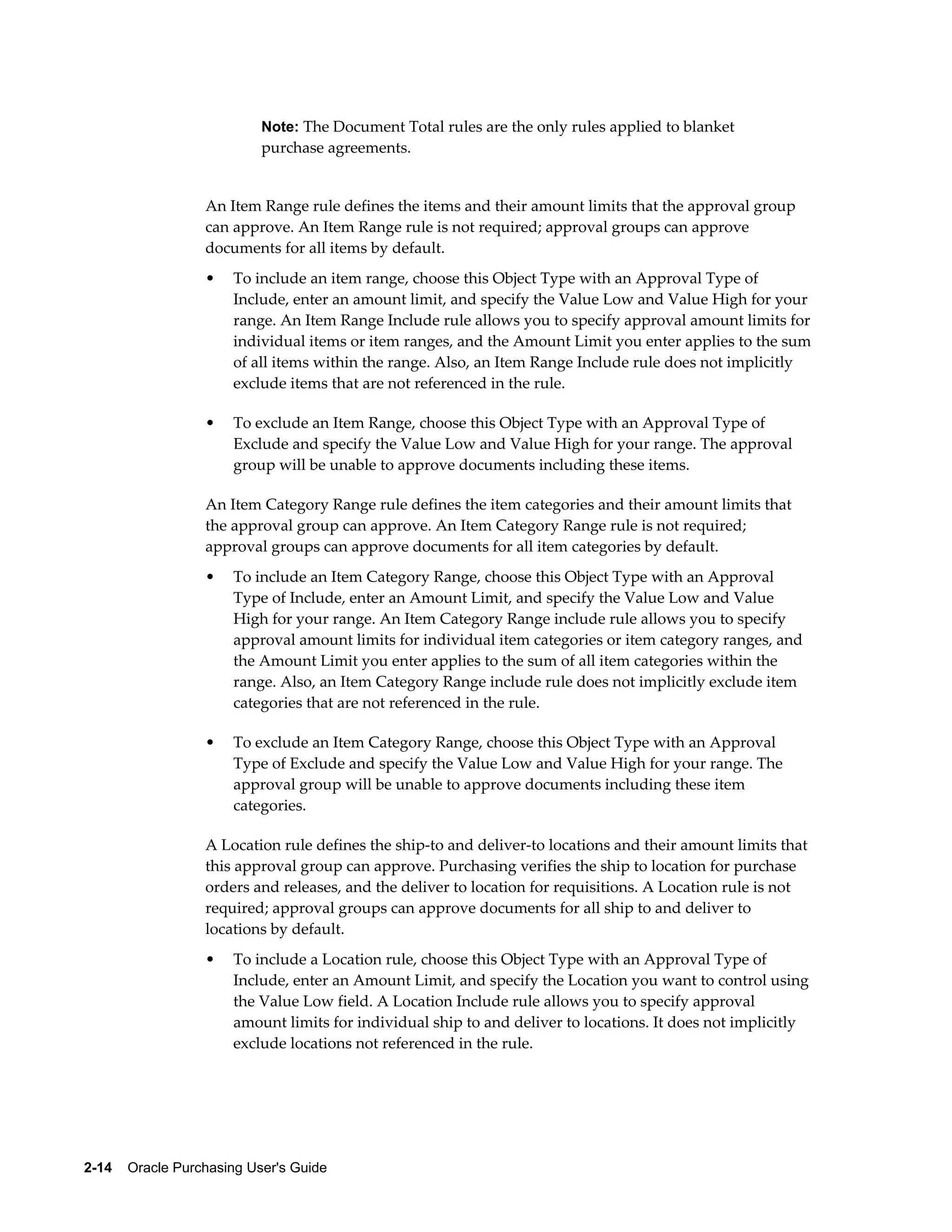 Note: The Document Total rules are the only rules applied to blanket
                           purchase agreements.


                  An Item Range rule defines the items and their amount limits that the approval group
                  can approve. An Item Range rule is not required; approval groups can approve
                  documents for all items by default.
                  •    To include an item range, choose this Object Type with an Approval Type of
                       Include, enter an amount limit, and specify the Value Low and Value High for your
                       range. An Item Range Include rule allows you to specify approval amount limits for
                       individual items or item ranges, and the Amount Limit you enter applies to the sum
                       of all items within the range. Also, an Item Range Include rule does not implicitly
                       exclude items that are not referenced in the rule.

                  •    To exclude an Item Range, choose this Object Type with an Approval Type of
                       Exclude and specify the Value Low and Value High for your range. The approval
                       group will be unable to approve documents including these items.

                  An Item Category Range rule defines the item categories and their amount limits that
                  the approval group can approve. An Item Category Range rule is not required;
                  approval groups can approve documents for all item categories by default.
                  •    To include an Item Category Range, choose this Object Type with an Approval
                       Type of Include, enter an Amount Limit, and specify the Value Low and Value
                       High for your range. An Item Category Range include rule allows you to specify
                       approval amount limits for individual item categories or item category ranges, and
                       the Amount Limit you enter applies to the sum of all item categories within the
                       range. Also, an Item Category Range include rule does not implicitly exclude item
                       categories that are not referenced in the rule.

                  •    To exclude an Item Category Range, choose this Object Type with an Approval
                       Type of Exclude and specify the Value Low and Value High for your range. The
                       approval group will be unable to approve documents including these item
                       categories.

                  A Location rule defines the ship-to and deliver-to locations and their amount limits that
                  this approval group can approve. Purchasing verifies the ship to location for purchase
                  orders and releases, and the deliver to location for requisitions. A Location rule is not
                  required; approval groups can approve documents for all ship to and deliver to
                  locations by default.
                  •    To include a Location rule, choose this Object Type with an Approval Type of
                       Include, enter an Amount Limit, and specify the Location you want to control using
                       the Value Low field. A Location Include rule allows you to specify approval
                       amount limits for individual ship to and deliver to locations. It does not implicitly
                       exclude locations not referenced in the rule.




2-14    Oracle Purchasing User's Guide
 