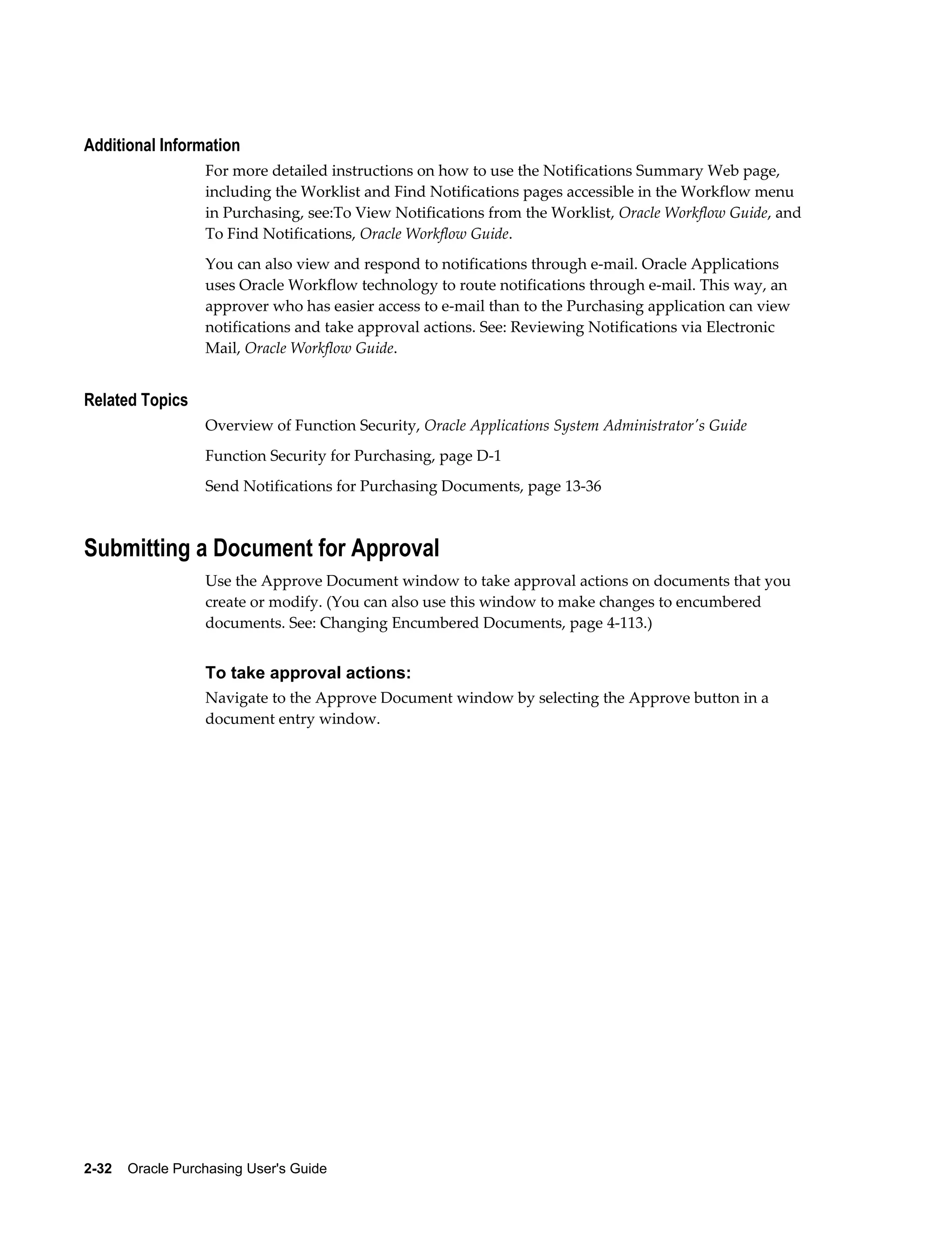 Additional Information
                  For more detailed instructions on how to use the Notifications Summary Web page,
                  including the Worklist and Find Notifications pages accessible in the Workflow menu
                  in Purchasing, see:To View Notifications from the Worklist, Oracle Workflow Guide, and
                  To Find Notifications, Oracle Workflow Guide.
                  You can also view and respond to notifications through e-mail. Oracle Applications
                  uses Oracle Workflow technology to route notifications through e-mail. This way, an
                  approver who has easier access to e-mail than to the Purchasing application can view
                  notifications and take approval actions. See: Reviewing Notifications via Electronic
                  Mail, Oracle Workflow Guide.


Related Topics
                  Overview of Function Security, Oracle Applications System Administrator's Guide
                  Function Security for Purchasing, page D-1
                  Send Notifications for Purchasing Documents, page 13-36



Submitting a Document for Approval
                  Use the Approve Document window to take approval actions on documents that you
                  create or modify. (You can also use this window to make changes to encumbered
                  documents. See: Changing Encumbered Documents, page 4-113.)


                  To take approval actions:
                  Navigate to the Approve Document window by selecting the Approve button in a
                  document entry window.




2-32    Oracle Purchasing User's Guide
 