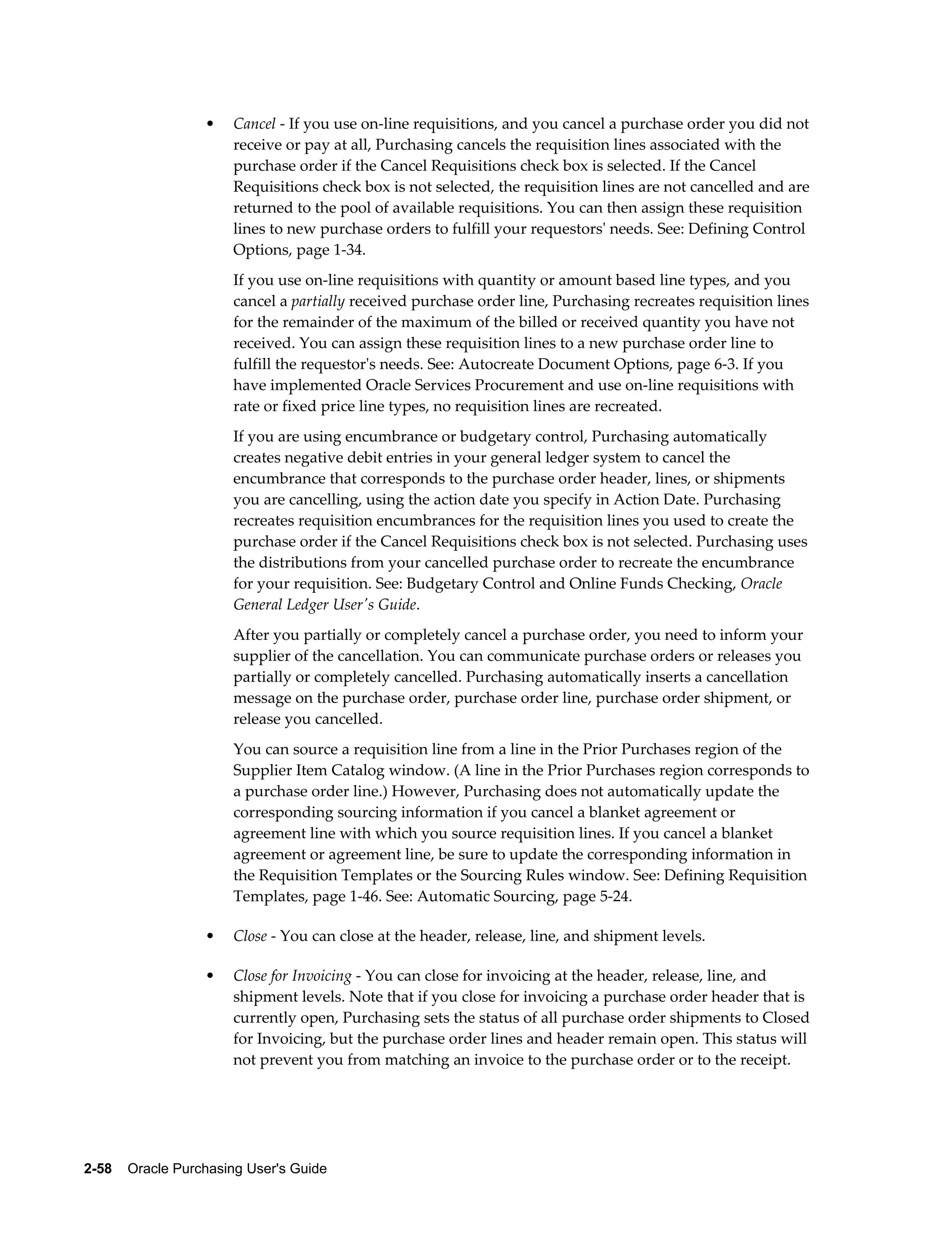 •    Cancel - If you use on-line requisitions, and you cancel a purchase order you did not
                       receive or pay at all, Purchasing cancels the requisition lines associated with the
                       purchase order if the Cancel Requisitions check box is selected. If the Cancel
                       Requisitions check box is not selected, the requisition lines are not cancelled and are
                       returned to the pool of available requisitions. You can then assign these requisition
                       lines to new purchase orders to fulfill your requestors' needs. See: Defining Control
                       Options, page 1-34.
                       If you use on-line requisitions with quantity or amount based line types, and you
                       cancel a partially received purchase order line, Purchasing recreates requisition lines
                       for the remainder of the maximum of the billed or received quantity you have not
                       received. You can assign these requisition lines to a new purchase order line to
                       fulfill the requestor's needs. See: Autocreate Document Options, page 6-3. If you
                       have implemented Oracle Services Procurement and use on-line requisitions with
                       rate or fixed price line types, no requisition lines are recreated.
                       If you are using encumbrance or budgetary control, Purchasing automatically
                       creates negative debit entries in your general ledger system to cancel the
                       encumbrance that corresponds to the purchase order header, lines, or shipments
                       you are cancelling, using the action date you specify in Action Date. Purchasing
                       recreates requisition encumbrances for the requisition lines you used to create the
                       purchase order if the Cancel Requisitions check box is not selected. Purchasing uses
                       the distributions from your cancelled purchase order to recreate the encumbrance
                       for your requisition. See: Budgetary Control and Online Funds Checking, Oracle
                       General Ledger User's Guide.
                       After you partially or completely cancel a purchase order, you need to inform your
                       supplier of the cancellation. You can communicate purchase orders or releases you
                       partially or completely cancelled. Purchasing automatically inserts a cancellation
                       message on the purchase order, purchase order line, purchase order shipment, or
                       release you cancelled.
                       You can source a requisition line from a line in the Prior Purchases region of the
                       Supplier Item Catalog window. (A line in the Prior Purchases region corresponds to
                       a purchase order line.) However, Purchasing does not automatically update the
                       corresponding sourcing information if you cancel a blanket agreement or
                       agreement line with which you source requisition lines. If you cancel a blanket
                       agreement or agreement line, be sure to update the corresponding information in
                       the Requisition Templates or the Sourcing Rules window. See: Defining Requisition
                       Templates, page 1-46. See: Automatic Sourcing, page 5-24.

                  •    Close - You can close at the header, release, line, and shipment levels.

                  •    Close for Invoicing - You can close for invoicing at the header, release, line, and
                       shipment levels. Note that if you close for invoicing a purchase order header that is
                       currently open, Purchasing sets the status of all purchase order shipments to Closed
                       for Invoicing, but the purchase order lines and header remain open. This status will
                       not prevent you from matching an invoice to the purchase order or to the receipt.




2-58    Oracle Purchasing User's Guide
 
