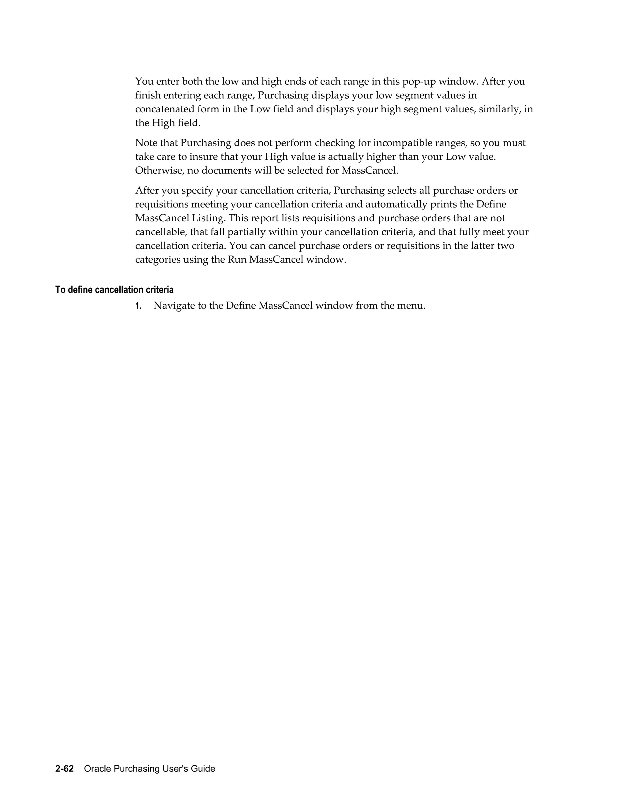 You enter both the low and high ends of each range in this pop-up window. After you
                    finish entering each range, Purchasing displays your low segment values in
                    concatenated form in the Low field and displays your high segment values, similarly, in
                    the High field.
                    Note that Purchasing does not perform checking for incompatible ranges, so you must
                    take care to insure that your High value is actually higher than your Low value.
                    Otherwise, no documents will be selected for MassCancel.
                    After you specify your cancellation criteria, Purchasing selects all purchase orders or
                    requisitions meeting your cancellation criteria and automatically prints the Define
                    MassCancel Listing. This report lists requisitions and purchase orders that are not
                    cancellable, that fall partially within your cancellation criteria, and that fully meet your
                    cancellation criteria. You can cancel purchase orders or requisitions in the latter two
                    categories using the Run MassCancel window.

To define cancellation criteria
                    1.   Navigate to the Define MassCancel window from the menu.




2-62    Oracle Purchasing User's Guide
 