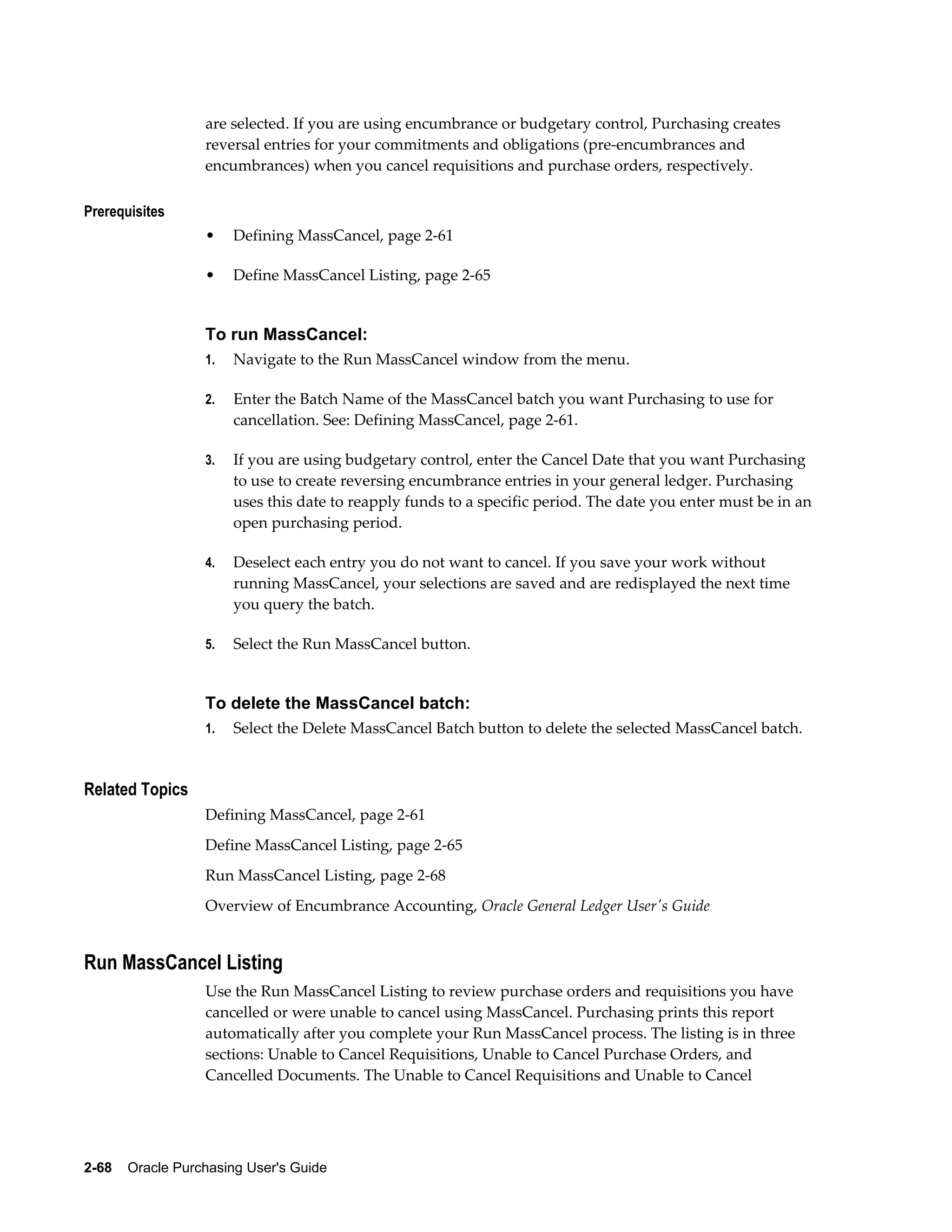 are selected. If you are using encumbrance or budgetary control, Purchasing creates
                  reversal entries for your commitments and obligations (pre-encumbrances and
                  encumbrances) when you cancel requisitions and purchase orders, respectively.

Prerequisites
                  •    Defining MassCancel, page 2-61

                  •    Define MassCancel Listing, page 2-65


                  To run MassCancel:
                  1.   Navigate to the Run MassCancel window from the menu.

                  2.   Enter the Batch Name of the MassCancel batch you want Purchasing to use for
                       cancellation. See: Defining MassCancel, page 2-61.

                  3.   If you are using budgetary control, enter the Cancel Date that you want Purchasing
                       to use to create reversing encumbrance entries in your general ledger. Purchasing
                       uses this date to reapply funds to a specific period. The date you enter must be in an
                       open purchasing period.

                  4.   Deselect each entry you do not want to cancel. If you save your work without
                       running MassCancel, your selections are saved and are redisplayed the next time
                       you query the batch.

                  5.   Select the Run MassCancel button.


                  To delete the MassCancel batch:
                  1.   Select the Delete MassCancel Batch button to delete the selected MassCancel batch.


Related Topics
                  Defining MassCancel, page 2-61
                  Define MassCancel Listing, page 2-65
                  Run MassCancel Listing, page 2-68
                  Overview of Encumbrance Accounting, Oracle General Ledger User's Guide


Run MassCancel Listing
                  Use the Run MassCancel Listing to review purchase orders and requisitions you have
                  cancelled or were unable to cancel using MassCancel. Purchasing prints this report
                  automatically after you complete your Run MassCancel process. The listing is in three
                  sections: Unable to Cancel Requisitions, Unable to Cancel Purchase Orders, and
                  Cancelled Documents. The Unable to Cancel Requisitions and Unable to Cancel




2-68    Oracle Purchasing User's Guide
 